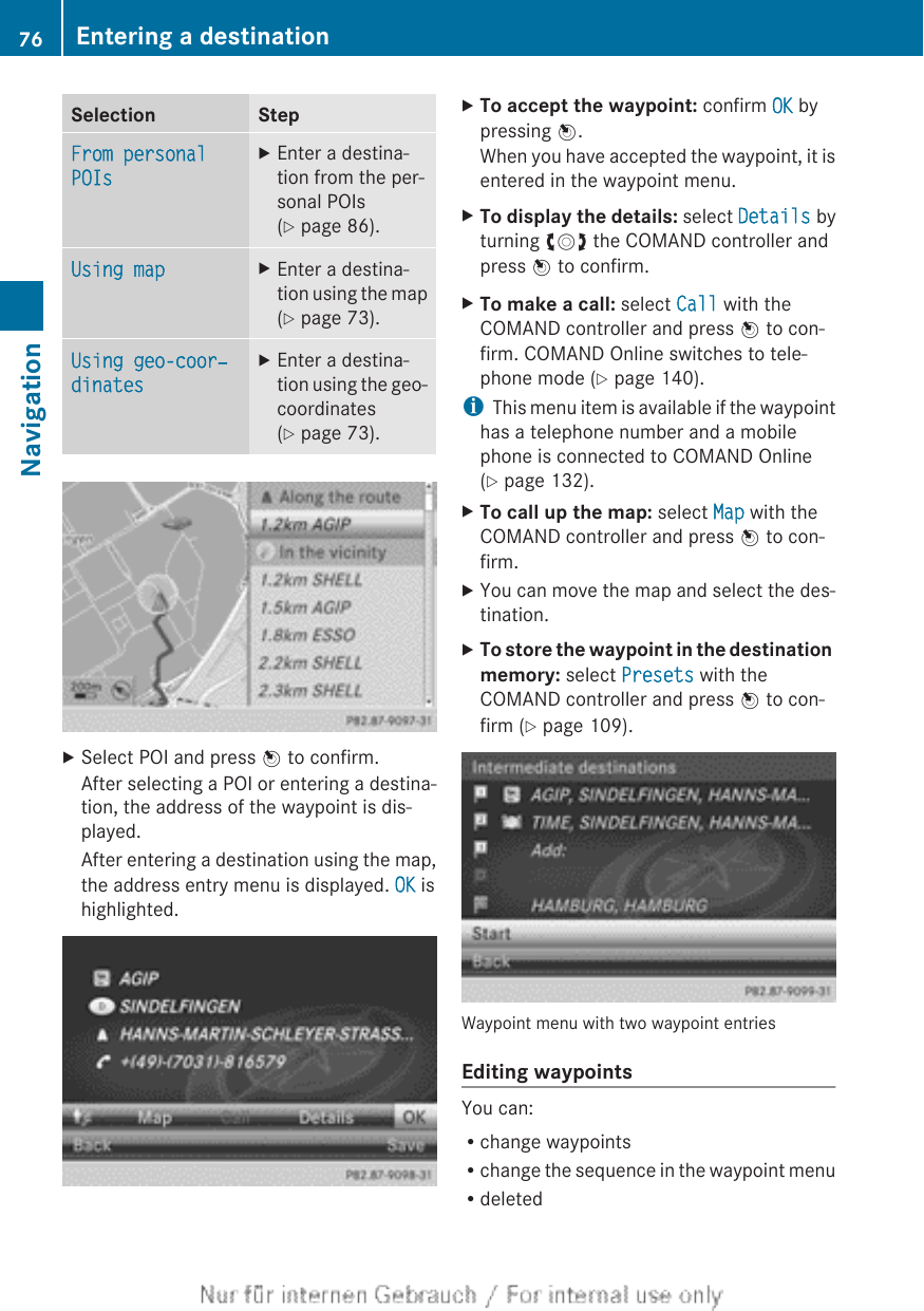 Selection StepFrom personal POIsXEnter a destina-tion from the per-sonal POIs(Y page 86).Using map XEnter a destina-tion using the map(Y page 73).Using geo-coor‐dinatesXEnter a destina-tion using the geo-coordinates(Y page 73).XSelect POI and press W to confirm.After selecting a POI or entering a destina-tion, the address of the waypoint is dis-played.After entering a destination using the map,the address entry menu is displayed. OK ishighlighted.XTo accept the waypoint: confirm OK bypressing W.When you have accepted the waypoint, it isentered in the waypoint menu.XTo display the details: select Details byturning cVd the COMAND controller andpress W to confirm.XTo make a call: select Call with theCOMAND controller and press W to con-firm. COMAND Online switches to tele-phone mode (Y page 140).iThis menu item is available if the waypointhas a telephone number and a mobilephone is connected to COMAND Online(Y page 132).XTo call up the map: select Map with theCOMAND controller and press W to con-firm.XYou can move the map and select the des-tination.XTo store the waypoint in the destination memory: select Presets with theCOMAND controller and press W to con-firm (Y page 109).Waypoint menu with two waypoint entriesEditing waypointsYou can:Rchange waypointsRchange the sequence in the waypoint menuRdeleted76 Entering a destinationNavigation