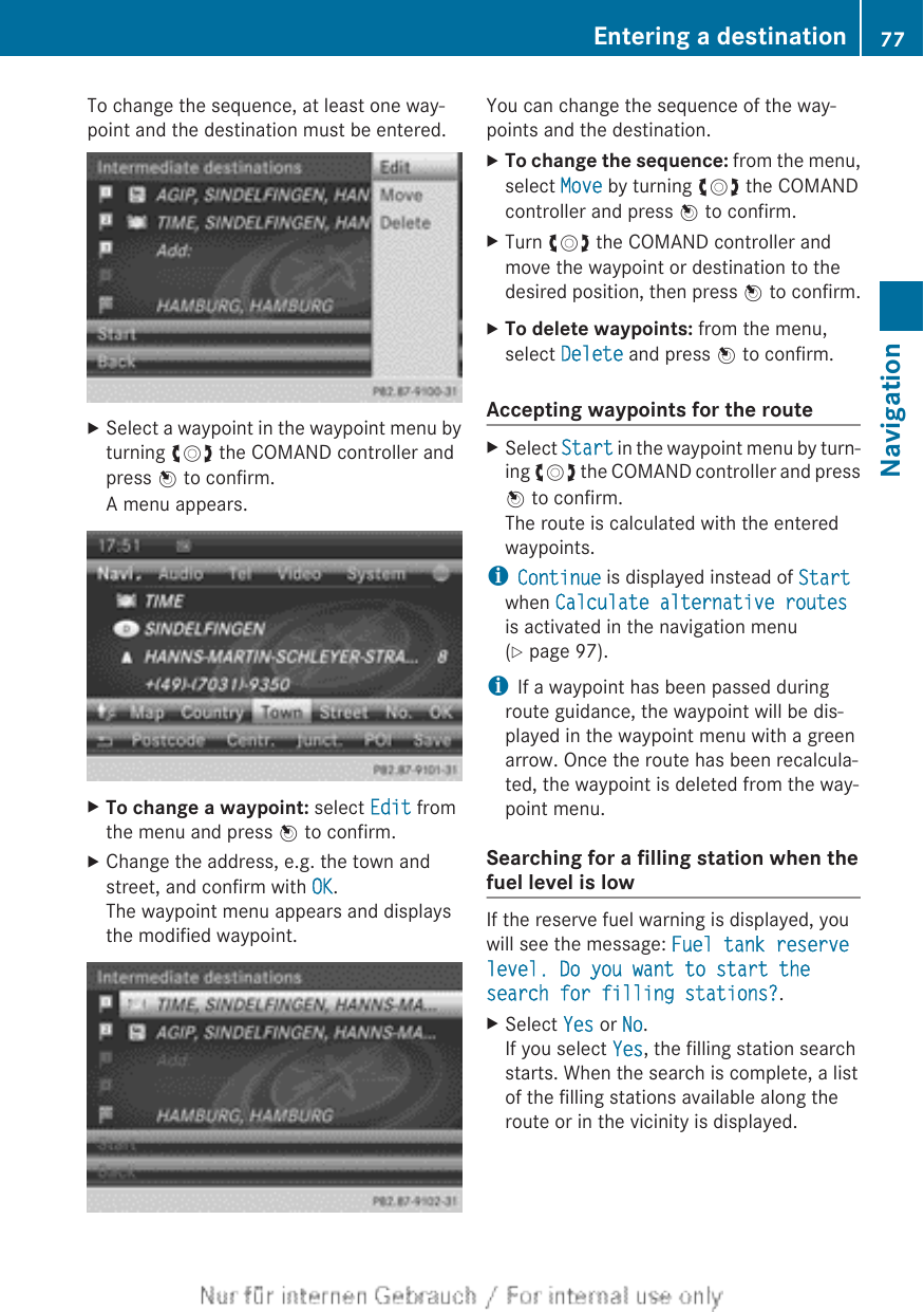 To change the sequence, at least one way-point and the destination must be entered.XSelect a waypoint in the waypoint menu byturning cVd the COMAND controller andpress W to confirm.A menu appears.XTo change a waypoint: select Edit fromthe menu and press W to confirm.XChange the address, e.g. the town andstreet, and confirm with OK.The waypoint menu appears and displaysthe modified waypoint.You can change the sequence of the way-points and the destination.XTo change the sequence: from the menu,select Move by turning cVd the COMANDcontroller and press W to confirm.XTurn cVd the COMAND controller andmove the waypoint or destination to thedesired position, then press W to confirm.XTo delete waypoints: from the menu,select Delete and press W to confirm.Accepting waypoints for the routeXSelect Start in the waypoint menu by turn-ing cVd the COMAND controller and pressW to confirm.The route is calculated with the enteredwaypoints.iContinue is displayed instead of Startwhen Calculate alternative routes is activated in the navigation menu(Y page 97).iIf a waypoint has been passed duringroute guidance, the waypoint will be dis-played in the waypoint menu with a greenarrow. Once the route has been recalcula-ted, the waypoint is deleted from the way-point menu.Searching for a filling station when thefuel level is lowIf the reserve fuel warning is displayed, youwill see the message: Fuel tank reserve level. Do you want to start the search for filling stations?.XSelect Yes or No.If you select Yes, the filling station searchstarts. When the search is complete, a listof the filling stations available along theroute or in the vicinity is displayed.Entering a destination 77NavigationZ