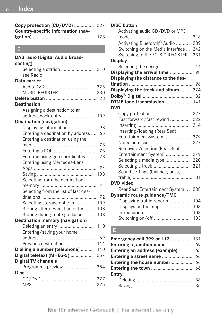 Copy protection (CD/DVD) ............... 227Country-specific information (nav-igation) ............................................... 123DDAB radio (Digital Audio Broad-casting)Selecting a station ......................... 210see Radio                                                 Data carrierAudio DVD ..................................... 225MUSIC REGISTER ........................... 230Delete button ....................................... 28DestinationAssigning a destination to anaddress book entry ........................ 109Destination (navigation)Displaying information ..................... 98Entering a destination by address .... 65Entering a destination using themap ................................................. 73Entering a POI .................................. 78Entering using geo-coordinates ....... 73Entering using Mercedes-BenzApps ................................................ 74Saving ............................................ 108Selecting from the destinationmemory ........................................... 71Selecting from the list of last des-tinations ........................................... 72Selecting storage options .............. 109Storing after destination entry ....... 108Storing during route guidance ....... 108Destination memory (navigation)Deleting an entry ........................... 110Entering/saving your homeaddress ............................................ 69Previous destinations .................... 111Dialling a number (telephone) .......... 140Digital teletext (MHEG-5) .................. 257Digital TV channelsProgramme preview ....................... 254DiscCD/DVD ........................................ 227MP3 ............................................... 225DISC buttonActivating audio CD/DVD or MP3mode ............................................. 218Activating Bluetooth® Audio .......... 239Switching on the Media Interface .. 242Switching to the MUSIC REGISTER  231DisplaySelecting the design ........................ 44Displaying the arrival time ................. 98Displaying the distance to the des-tination ................................................. 98Displaying the track and album ....... 224Dolby® Digital ...................................... 32DTMF tone transmission .................. 141DVDCopy protection ............................. 227Fast forward/fast rewind ............... 222Inserting ........................................ 214Inserting/loading (Rear SeatEntertainment System) .................. 279Notes on discs ............................... 227Removing/ejecting (Rear SeatEntertainment System) .................. 279Selecting a media type .................. 220Selecting a track ............................ 221Sound settings (balance, bass,treble) .............................................. 31DVD videoRear Seat Entertainment System ... 288Dynamic route guidance/TMCDisplaying traffic reports ............... 104Displays on the map ...................... 103Introduction ................................... 103Switching on/off ........................... 103EEmergency call 999 or 112 .............. 131Entering a junction name ................... 69Entering an address (example) .......... 65Entering a street name ....................... 66Entering the house number ................ 66Entering the town ................................ 66EntryDeleting ........................................... 38Saving .............................................. 356Index