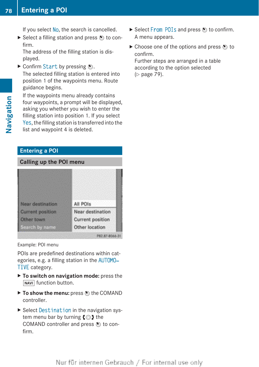If you select No, the search is cancelled.XSelect a filling station and press W to con-firm.The address of the filling station is dis-played.XConfirm Start by pressing W.The selected filling station is entered intoposition 1 of the waypoints menu. Routeguidance begins.If the waypoints menu already containsfour waypoints, a prompt will be displayed,asking you whether you wish to enter thefilling station into position 1. If you selectYes, the filling station is transferred into thelist and waypoint 4 is deleted.Entering a POICalling up the POI menuExample: POI menuPOIs are predefined destinations within cat-egories, e.g. a filling station in the AUTOMO‐TIVE category.XTo switch on navigation mode: press theØ function button.XTo show the menu: press W the COMANDcontroller.XSelect Destination in the navigation sys-tem menu bar by turning cVd theCOMAND controller and press W to con-firm.XSelect From POIs and press W to confirm.A menu appears.XChoose one of the options and press W toconfirm.Further steps are arranged in a tableaccording to the option selected(Y page 79).78 Entering a POINavigation