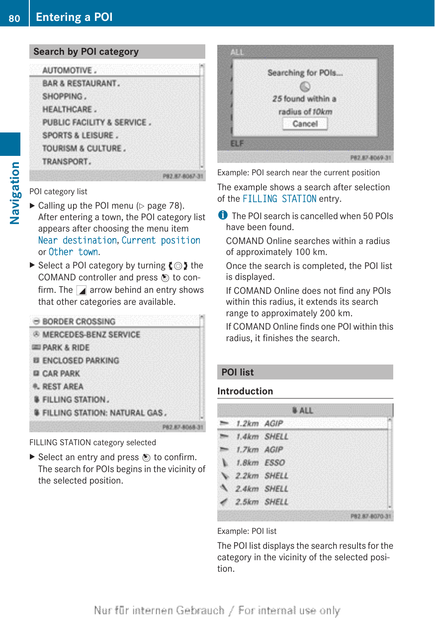 Search by POI categoryPOI category listXCalling up the POI menu (Y page 78).After entering a town, the POI category listappears after choosing the menu itemNear destination, Current positionor Other town.XSelect a POI category by turning cVd theCOMAND controller and press W to con-firm. The G arrow behind an entry showsthat other categories are available.FILLING STATION category selectedXSelect an entry and press W to confirm.The search for POIs begins in the vicinity ofthe selected position.Example: POI search near the current positionThe example shows a search after selectionof the FILLING STATION entry.iThe POI search is cancelled when 50 POIshave been found.COMAND Online searches within a radiusof approximately 100 km.Once the search is completed, the POI listis displayed.If COMAND Online does not find any POIswithin this radius, it extends its searchrange to approximately 200 km.If COMAND Online finds one POI within thisradius, it finishes the search.POI listIntroductionExample: POI listThe POI list displays the search results for thecategory in the vicinity of the selected posi-tion.80 Entering a POINavigation