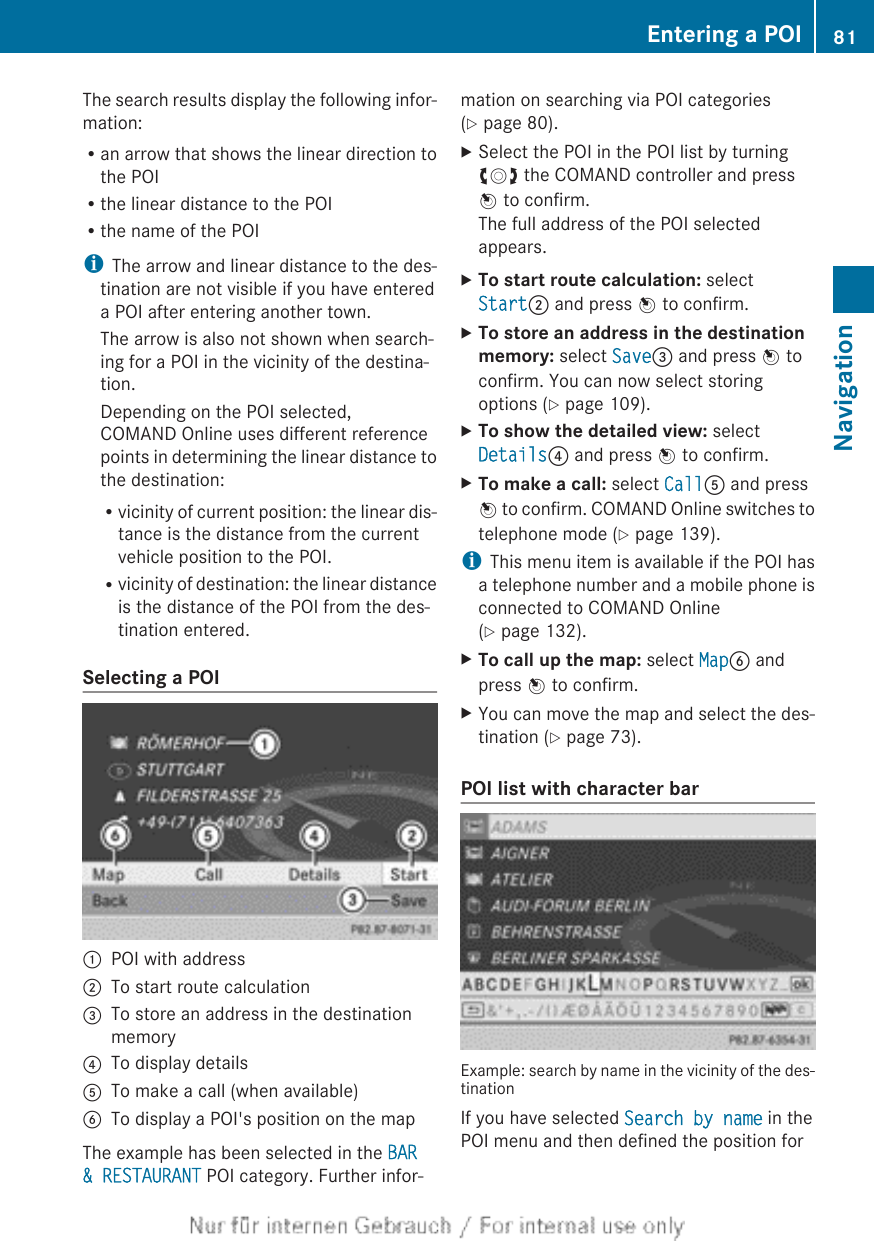 The search results display the following infor-mation:Ran arrow that shows the linear direction tothe POIRthe linear distance to the POIRthe name of the POIiThe arrow and linear distance to the des-tination are not visible if you have entereda POI after entering another town.The arrow is also not shown when search-ing for a POI in the vicinity of the destina-tion.Depending on the POI selected,COMAND Online uses different referencepoints in determining the linear distance tothe destination:Rvicinity of current position: the linear dis-tance is the distance from the currentvehicle position to the POI.Rvicinity of destination: the linear distanceis the distance of the POI from the des-tination entered.Selecting a POI:POI with address;To start route calculation=To store an address in the destinationmemory?To display detailsATo make a call (when available)BTo display a POI&apos;s position on the mapThe example has been selected in the BAR &amp; RESTAURANT POI category. Further infor-mation on searching via POI categories(Y page 80).XSelect the POI in the POI list by turningcVd the COMAND controller and pressW to confirm.The full address of the POI selectedappears.XTo start route calculation: selectStart; and press W to confirm.XTo store an address in the destination memory: select Save= and press W toconfirm. You can now select storingoptions (Y page 109).XTo show the detailed view: selectDetails? and press W to confirm.XTo make a call: select CallA and pressW to confirm. COMAND Online switches totelephone mode (Y page 139).iThis menu item is available if the POI hasa telephone number and a mobile phone isconnected to COMAND Online(Y page 132).XTo call up the map: select MapB andpress W to confirm.XYou can move the map and select the des-tination (Y page 73).POI list with character barExample: search by name in the vicinity of the des-tinationIf you have selected Search by name in thePOI menu and then defined the position forEntering a POI 81NavigationZ