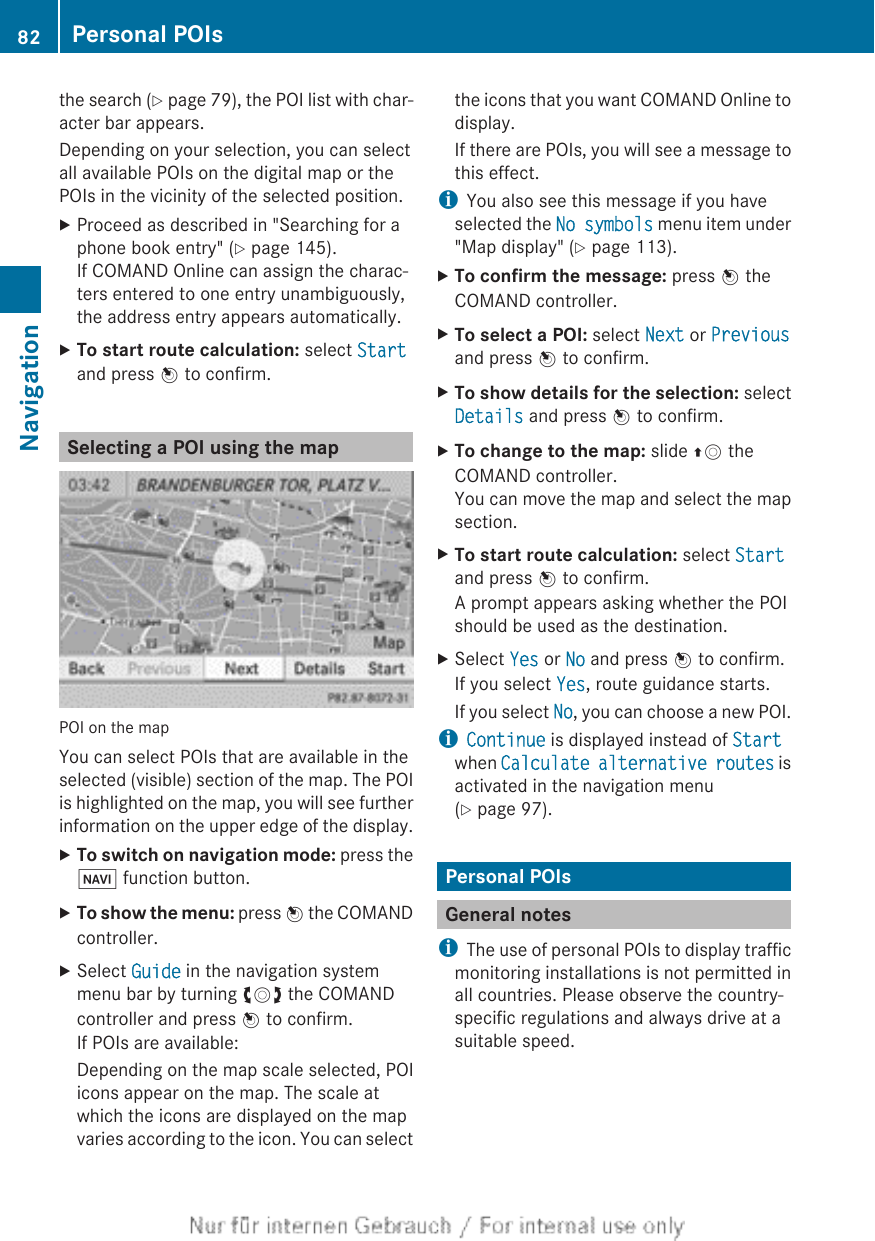 the search (Y page 79), the POI list with char-acter bar appears.Depending on your selection, you can selectall available POIs on the digital map or thePOIs in the vicinity of the selected position.XProceed as described in &quot;Searching for aphone book entry&quot; (Y page 145).If COMAND Online can assign the charac-ters entered to one entry unambiguously,the address entry appears automatically.XTo start route calculation: select Startand press W to confirm.Selecting a POI using the mapPOI on the mapYou can select POIs that are available in theselected (visible) section of the map. The POIis highlighted on the map, you will see furtherinformation on the upper edge of the display.XTo switch on navigation mode: press theØ function button.XTo show the menu: press W the COMANDcontroller.XSelect Guide in the navigation systemmenu bar by turning cVd the COMANDcontroller and press W to confirm.If POIs are available:Depending on the map scale selected, POIicons appear on the map. The scale atwhich the icons are displayed on the mapvaries according to the icon. You can selectthe icons that you want COMAND Online todisplay.If there are POIs, you will see a message tothis effect.iYou also see this message if you haveselected the No symbols menu item under&quot;Map display&quot; (Y page 113).XTo confirm the message: press W theCOMAND controller.XTo select a POI: select Next or Previousand press W to confirm.XTo show details for the selection: selectDetails and press W to confirm.XTo change to the map: slide ZV theCOMAND controller.You can move the map and select the mapsection.XTo start route calculation: select Startand press W to confirm.A prompt appears asking whether the POIshould be used as the destination.XSelect Yes or No and press W to confirm.If you select Yes, route guidance starts.If you select No, you can choose a new POI.iContinue is displayed instead of Startwhen Calculate alternative routes isactivated in the navigation menu(Y page 97).Personal POIsGeneral notesiThe use of personal POIs to display trafficmonitoring installations is not permitted inall countries. Please observe the country-specific regulations and always drive at asuitable speed.82 Personal POIsNavigation