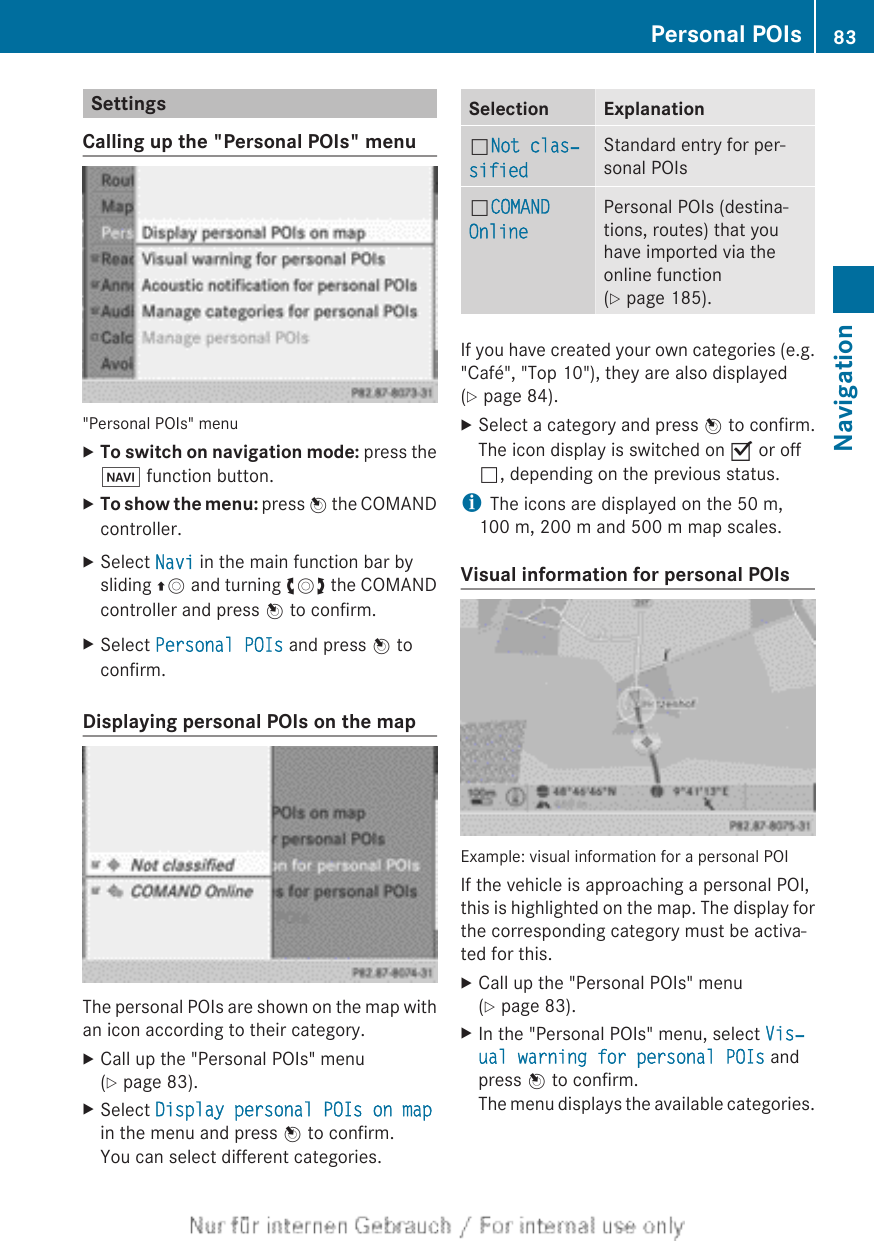 SettingsCalling up the &quot;Personal POIs&quot; menu&quot;Personal POIs&quot; menuXTo switch on navigation mode: press theØ function button.XTo show the menu: press W the COMANDcontroller.XSelect Navi in the main function bar bysliding ZV and turning cVd the COMANDcontroller and press W to confirm.XSelect Personal POIs and press W toconfirm.Displaying personal POIs on the mapThe personal POIs are shown on the map withan icon according to their category.XCall up the &quot;Personal POIs&quot; menu(Y page 83).XSelect Display personal POIs on mapin the menu and press W to confirm.You can select different categories.Selection ExplanationªNot clas‐sifiedStandard entry for per-sonal POIsªCOMAND OnlinePersonal POIs (destina-tions, routes) that youhave imported via theonline function(Y page 185).If you have created your own categories (e.g.&quot;Café&quot;, &quot;Top 10&quot;), they are also displayed(Y page 84).XSelect a category and press W to confirm.The icon display is switched on O or offª, depending on the previous status.iThe icons are displayed on the 50 m,100 m, 200 m and 500 m map scales.Visual information for personal POIsExample: visual information for a personal POIIf the vehicle is approaching a personal POI,this is highlighted on the map. The display forthe corresponding category must be activa-ted for this.XCall up the &quot;Personal POIs&quot; menu(Y page 83).XIn the &quot;Personal POIs&quot; menu, select Vis‐ual warning for personal POIs andpress W to confirm.The menu displays the available categories.Personal POIs 83NavigationZ