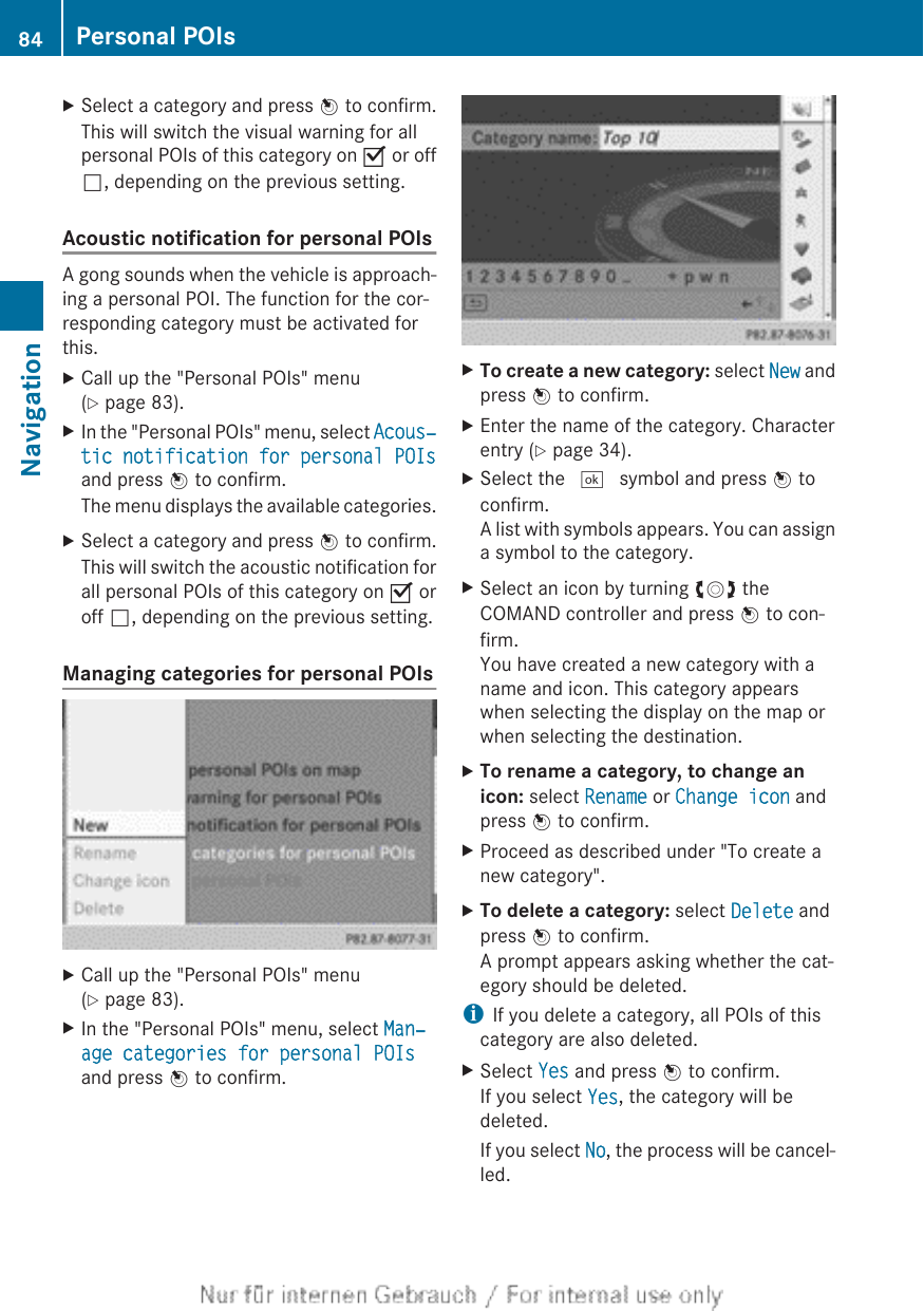 XSelect a category and press W to confirm.This will switch the visual warning for allpersonal POIs of this category on O or offª, depending on the previous setting.Acoustic notification for personal POIsA gong sounds when the vehicle is approach-ing a personal POI. The function for the cor-responding category must be activated forthis.XCall up the &quot;Personal POIs&quot; menu(Y page 83).XIn the &quot;Personal POIs&quot; menu, select Acous‐tic notification for personal POIsand press W to confirm.The menu displays the available categories.XSelect a category and press W to confirm.This will switch the acoustic notification forall personal POIs of this category on O oroff ª, depending on the previous setting.Managing categories for personal POIsXCall up the &quot;Personal POIs&quot; menu(Y page 83).XIn the &quot;Personal POIs&quot; menu, select Man‐age categories for personal POIsand press W to confirm.XTo create a new category: select New andpress W to confirm.XEnter the name of the category. Characterentry (Y page 34).XSelect the ¬ symbol and press W toconfirm.A list with symbols appears. You can assigna symbol to the category.XSelect an icon by turning cVd theCOMAND controller and press W to con-firm.You have created a new category with aname and icon. This category appearswhen selecting the display on the map orwhen selecting the destination.XTo rename a category, to change an icon: select Rename or Change icon andpress W to confirm.XProceed as described under &quot;To create anew category&quot;.XTo delete a category: select Delete andpress W to confirm.A prompt appears asking whether the cat-egory should be deleted.iIf you delete a category, all POIs of thiscategory are also deleted.XSelect Yes and press W to confirm.If you select Yes, the category will bedeleted.If you select No, the process will be cancel-led.84 Personal POIsNavigation