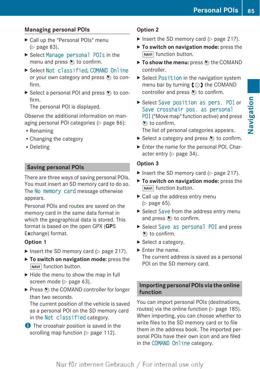 Managing personal POIsXCall up the &quot;Personal POIs&quot; menu(Y page 83).XSelect Manage personal POIs in themenu and press W to confirm.XSelect Not classified, COMAND Onlineor your own category and press W to con-firm.XSelect a personal POI and press W to con-firm.The personal POI is displayed.Observe the additional information on man-aging personal POI categories (Y page 86):RRenamingRChanging the categoryRDeletingSaving personal POIsThere are three ways of saving personal POIs.You must insert an SD memory card to do so.The No memory card message otherwiseappears.Personal POIs and routes are saved on thememory card in the same data format inwhich the geographical data is stored. Thisformat is based on the open GPX (GPSExchange) format.Option 1XInsert the SD memory card (Y page 217).XTo switch on navigation mode: press theØ function button.XHide the menu to show the map in fullscreen mode (Y page 63).XPress W the COMAND controller for longerthan two seconds.The current position of the vehicle is savedas a personal POI on the SD memory cardin the Not classified category.iThe crosshair position is saved in thescrolling map function (Y page 112).Option 2XInsert the SD memory card (Y page 217).XTo switch on navigation mode: press theØ function button.XTo show the menu: press W the COMANDcontroller.XSelect Position in the navigation systemmenu bar by turning cVd the COMANDcontroller and press W to confirm.XSelect Save position as pers. POI orSave crosshair pos. as personal POI (&quot;Move map&quot; function active) and pressW to confirm.The list of personal categories appears.XSelect a category and press W to confirm.XEnter the name for the personal POI. Char-acter entry (Y page 34).Option 3XInsert the SD memory card (Y page 217).XTo switch on navigation mode: press theØ function button.XCall up the address entry menu(Y page 65).XSelect Save from the address entry menuand press W to confirm.XSelect Save as personal POI and pressW to confirm.XSelect a category.XEnter the name.The current address is saved as a personalPOI on the SD memory card.Importing personal POIs via the onlinefunctionYou can import personal POIs (destinations,routes) via the online function (Y page 185).When importing, you can choose whether towrite files to the SD memory card or to filethem in the address book. The imported per-sonal POIs have their own icon and are filedin the COMAND Online category.Personal POIs 85NavigationZ