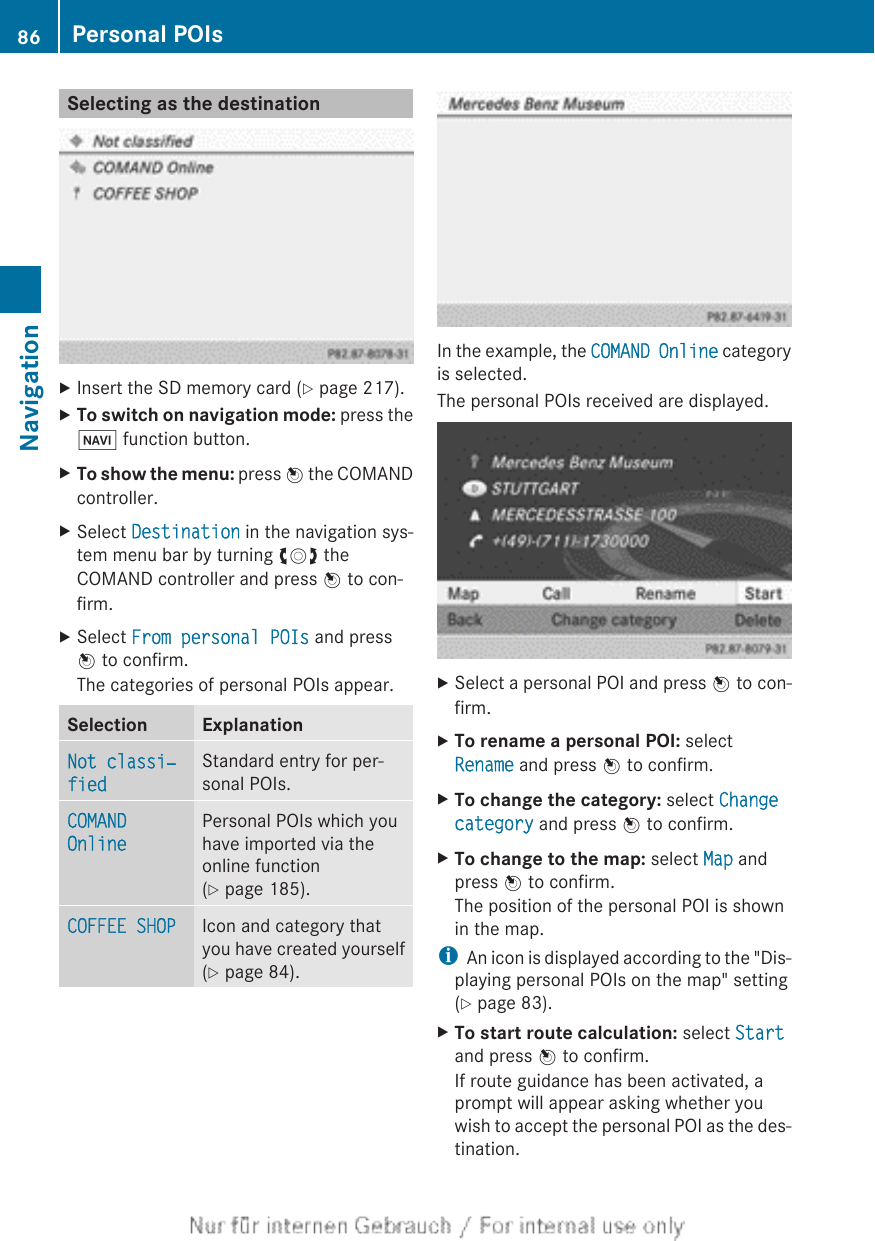 Selecting as the destinationXInsert the SD memory card (Y page 217).XTo switch on navigation mode: press theØ function button.XTo show the menu: press W the COMANDcontroller.XSelect Destination in the navigation sys-tem menu bar by turning cVd theCOMAND controller and press W to con-firm.XSelect From personal POIs and pressW to confirm.The categories of personal POIs appear.Selection ExplanationNot classi‐fiedStandard entry for per-sonal POIs.COMAND OnlinePersonal POIs which youhave imported via theonline function(Y page 185).COFFEE SHOP Icon and category thatyou have created yourself(Y page 84).In the example, the COMAND Online categoryis selected.The personal POIs received are displayed.XSelect a personal POI and press W to con-firm.XTo rename a personal POI: selectRename and press W to confirm.XTo change the category: select Change category and press W to confirm.XTo change to the map: select Map andpress W to confirm.The position of the personal POI is shownin the map.iAn icon is displayed according to the &quot;Dis-playing personal POIs on the map&quot; setting(Y page 83).XTo start route calculation: select Startand press W to confirm.If route guidance has been activated, aprompt will appear asking whether youwish to accept the personal POI as the des-tination.86 Personal POIsNavigation