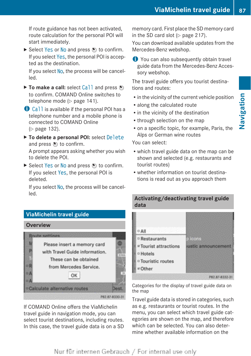 If route guidance has not been activated,route calculation for the personal POI willstart immediately.XSelect Yes or No and press W to confirm.If you select Yes, the personal POI is accep-ted as the destination.If you select No, the process will be cancel-led.XTo make a call: select Call and press Wto confirm. COMAND Online switches totelephone mode (Y page 141).iCall is available if the personal POI has atelephone number and a mobile phone isconnected to COMAND Online(Y page 132).XTo delete a personal POI: select Deleteand press W to confirm.A prompt appears asking whether you wishto delete the POI.XSelect Yes or No and press W to confirm.If you select Yes, the personal POI isdeleted.If you select No, the process will be cancel-led.ViaMichelin travel guideOverviewIf COMAND Online offers the ViaMichelintravel guide in navigation mode, you canselect tourist destinations, including routes.In this case, the travel guide data is on a SDmemory card. First place the SD memory cardin the SD card slot (Y page 217).You can download available updates from theMercedes-Benz webshop.iYou can also subsequently obtain travelguide data from the Mercedes-Benz Acces-sory webshop.The travel guide offers you tourist destina-tions and routes:Rin the vicinity of the current vehicle positionRalong the calculated routeRin the vicinity of the destinationRthrough selection on the mapRon a specific topic, for example, Paris, theAlps or German wine routesYou can select:Rwhich travel guide data on the map can beshown and selected (e.g. restaurants andtourist routes)Rwhether information on tourist destina-tions is read out as you approach themActivating/deactivating travel guidedataCategories for the display of travel guide data onthe mapTravel guide data is stored in categories, suchas e.g. restaurants or tourist routes. In themenu, you can select which travel guide cat-egories are shown on the map, and thereforewhich can be selected. You can also deter-mine whether available information on theViaMichelin travel guide 87NavigationZ