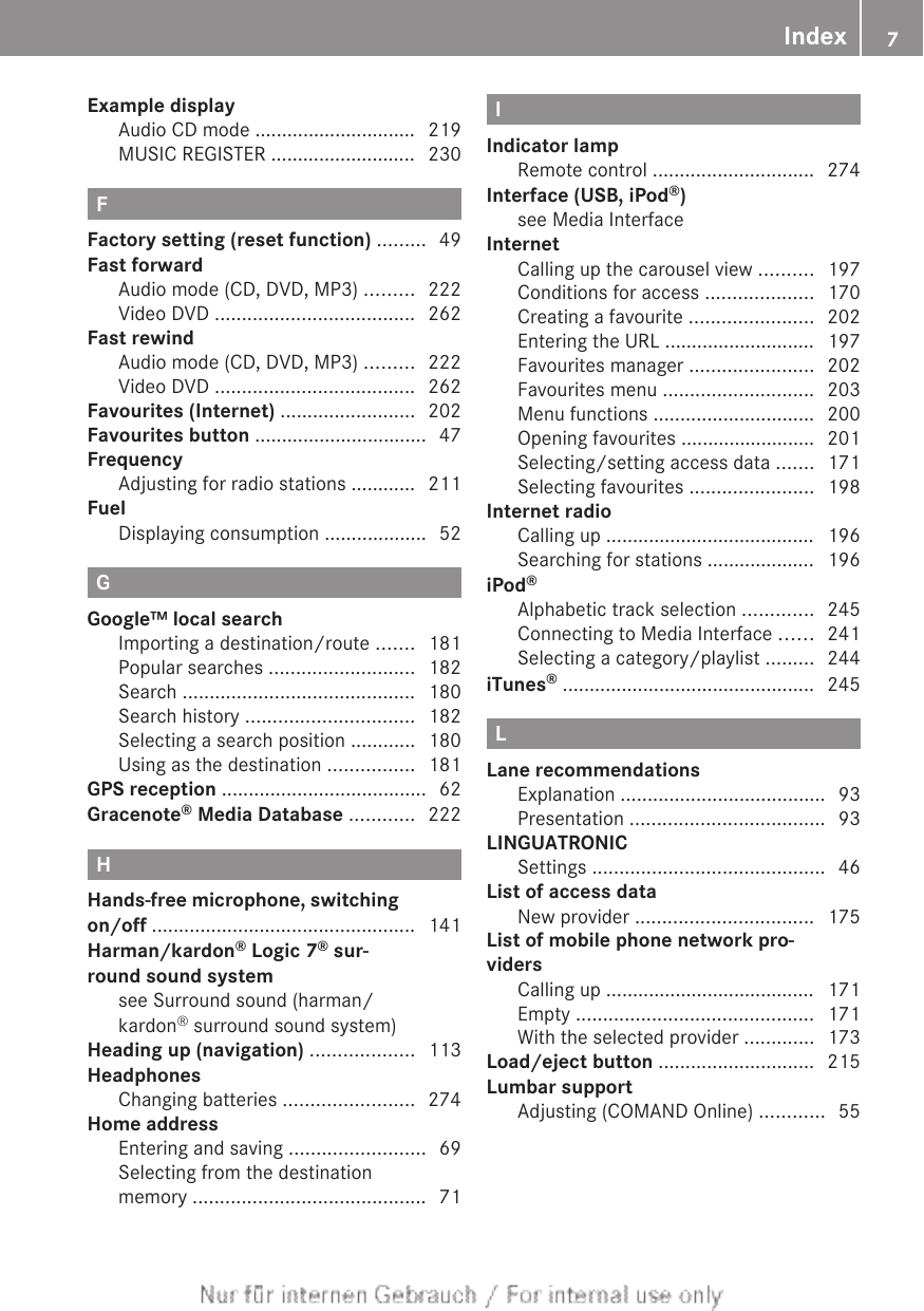 Example displayAudio CD mode .............................. 219MUSIC REGISTER ........................... 230FFactory setting (reset function) ......... 49Fast forwardAudio mode (CD, DVD, MP3) ......... 222Video DVD ..................................... 262Fast rewindAudio mode (CD, DVD, MP3) ......... 222Video DVD ..................................... 262Favourites (Internet) ......................... 202Favourites button ................................ 47FrequencyAdjusting for radio stations ............ 211FuelDisplaying consumption ................... 52GGoogle™ local searchImporting a destination/route ....... 181Popular searches ........................... 182Search ........................................... 180Search history ............................... 182Selecting a search position ............ 180Using as the destination ................ 181GPS reception ...................................... 62Gracenote® Media Database ............ 222HHands-free microphone, switchingon/off ................................................. 141Harman/kardon® Logic 7® sur-round sound systemsee Surround sound (harman/kardon® surround sound system)            Heading up (navigation) ................... 113HeadphonesChanging batteries ........................ 274Home addressEntering and saving ......................... 69Selecting from the destinationmemory ........................................... 71IIndicator lampRemote control .............................. 274Interface (USB, iPod®)see Media Interface                                 InternetCalling up the carousel view .......... 197Conditions for access .................... 170Creating a favourite ....................... 202Entering the URL ............................ 197Favourites manager ....................... 202Favourites menu ............................ 203Menu functions .............................. 200Opening favourites ......................... 201Selecting/setting access data ....... 171Selecting favourites ....................... 198Internet radioCalling up ....................................... 196Searching for stations .................... 196iPod®Alphabetic track selection ............. 245Connecting to Media Interface ...... 241Selecting a category/playlist ......... 244iTunes® ............................................... 245LLane recommendationsExplanation ...................................... 93Presentation .................................... 93LINGUATRONICSettings ........................................... 46List of access dataNew provider ................................. 175List of mobile phone network pro-vidersCalling up ....................................... 171Empty ............................................ 171With the selected provider ............. 173Load/eject button ............................. 215Lumbar supportAdjusting (COMAND Online) ............ 55Index 7