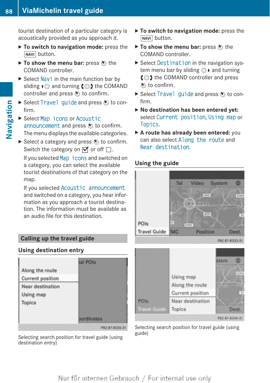tourist destination of a particular category isacoustically provided as you approach it.XTo switch to navigation mode: press theØ button.XTo show the menu bar: press W theCOMAND controller.XSelect Navi in the main function bar bysliding ZV and turning cVd the COMANDcontroller and press W to confirm.XSelect Travel guide and press W to con-firm.XSelect Map icons or Acoustic announcement and press W to confirm.The menu displays the available categories.XSelect a category and press W to confirm.Switch the category on O or off ª.If you selected Map icons and switched ona category, you can select the availabletourist destinations of that category on themap.If you selected Acoustic announcementand switched on a category, you hear infor-mation as you approach a tourist destina-tion. The information must be available asan audio file for this destination.Calling up the travel guideUsing destination entrySelecting search position for travel guide (usingdestination entry)XTo switch to navigation mode: press theØ button.XTo show the menu bar: press W theCOMAND controller.XSelect Destination in the navigation sys-tem menu bar by sliding VÆ and turningcVd the COMAND controller and pressW to confirm.XSelect Travel guide and press W to con-firm.XNo destination has been entered yet:select Current position, Using map orTopics.XA route has already been entered: youcan also select Along the route andNear destination.Using the guideSelecting search position for travel guide (usingguide)88 ViaMichelin travel guideNavigation