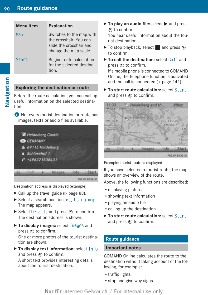 Menu item ExplanationMap Switches to the map withthe crosshair. You canslide the crosshair andchange the map scale.Start Begins route calculationfor the selected destina-tion.Exploring the destination or routeBefore the route calculation, you can call upuseful information on the selected destina-tion.iNot every tourist destination or route hasimages, texts or audio files available.Destination address is displayed (example)XCall up the travel guide (Y page 88).XSelect a search position, e.g. Using map.The map appears.XSelect Details and press W to confirm.The destination address is shown.XTo display images: select Images andpress W to confirm.One or more photos of the tourist destina-tion are shown.XTo display text information: select Infoand press W to confirm.A short text provides interesting detailsabout the tourist destination.XTo play an audio file: select M and pressW to confirm.You hear useful information about the tou-rist destination.XTo stop playback, select ¯ and press Wto confirm.XTo call the destination: select Call andpress W to confirm.If a mobile phone is connected to COMANDOnline, the telephone function is activatedand the call is connected (Y page 141).XTo start route calculation: select Startand press W to confirm.Example: tourist route is displayedIf you have selected a tourist route, the mapshows an overview of the route.Above, the following functions are described:Rdisplaying picturesRshowing text informationRplaying an audio fileRcalling up the destinationXTo start route calculation: select Startand press W to confirm.Route guidanceImportant notesCOMAND Online calculates the route to thedestination without taking account of the fol-lowing, for example:Rtraffic lightsRstop and give way signs90 Route guidanceNavigation