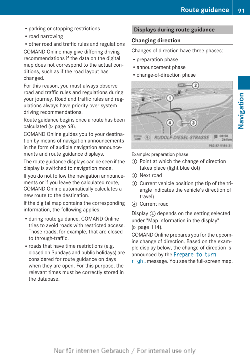 Rparking or stopping restrictionsRroad narrowingRother road and traffic rules and regulationsCOMAND Online may give differing drivingrecommendations if the data on the digitalmap does not correspond to the actual con-ditions, such as if the road layout haschanged.For this reason, you must always observeroad and traffic rules and regulations duringyour journey. Road and traffic rules and reg-ulations always have priority over systemdriving recommendations.Route guidance begins once a route has beencalculated (Y page 68).COMAND Online guides you to your destina-tion by means of navigation announcementsin the form of audible navigation announce-ments and route guidance displays.The route guidance displays can be seen if thedisplay is switched to navigation mode.If you do not follow the navigation announce-ments or if you leave the calculated route,COMAND Online automatically calculates anew route to the destination.If the digital map contains the correspondinginformation, the following applies:Rduring route guidance, COMAND Onlinetries to avoid roads with restricted access.Those roads, for example, that are closedto through-traffic.Rroads that have time restrictions (e.g.closed on Sundays and public holidays) areconsidered for route guidance on dayswhen they are open. For this purpose, therelevant times must be correctly stored inthe database.Displays during route guidanceChanging directionChanges of direction have three phases:Rpreparation phaseRannouncement phaseRchange-of-direction phaseExample: preparation phase:Point at which the change of directiontakes place (light blue dot);Next road=Current vehicle position (the tip of the tri-angle indicates the vehicle’s direction oftravel)?Current roadDisplay ? depends on the setting selectedunder &quot;Map information in the display&quot;(Y page 114).COMAND Online prepares you for the upcom-ing change of direction. Based on the exam-ple display below, the change of direction isannounced by the Prepare to turn right message. You see the full-screen map.Route guidance 91NavigationZ
