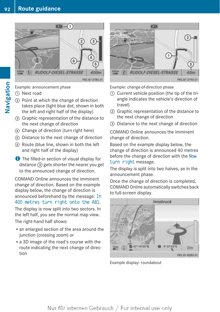 Example: announcement phase:Next road;Point at which the change of directiontakes place (light blue dot, shown in boththe left and right half of the display)=Graphic representation of the distance tothe next change of direction?Change of direction (turn right here)ADistance to the next change of directionBRoute (blue line, shown in both the leftand right half of the display)iThe filled-in section of visual display fordistance = gets shorter the nearer you getto the announced change of direction.COMAND Online announces the imminentchange of direction. Based on the exampledisplay below, the change of direction isannounced beforehand by the message: In 400 metres turn right onto the A81.The display is now split into two sectors. Inthe left half, you see the normal map view.The right-hand half shows:Ran enlarged section of the area around thejunction (crossing zoom) orRa 3D image of the road&apos;s course with theroute indicating the next change of direc-tionExample: change-of-direction phase:Current vehicle position (the tip of the tri-angle indicates the vehicle’s direction oftravel);Graphic representation of the distance tothe next change of direction=Distance to the next change of directionCOMAND Online announces the imminentchange of direction.Based on the example display below, thechange of direction is announced 40 metresbefore the change of direction with the Now turn right message.The display is split into two halves, as in theannouncement phase.Once the change of direction is completed,COMAND Online automatically switches backto full-screen display.Example display: roundabout92 Route guidanceNavigation