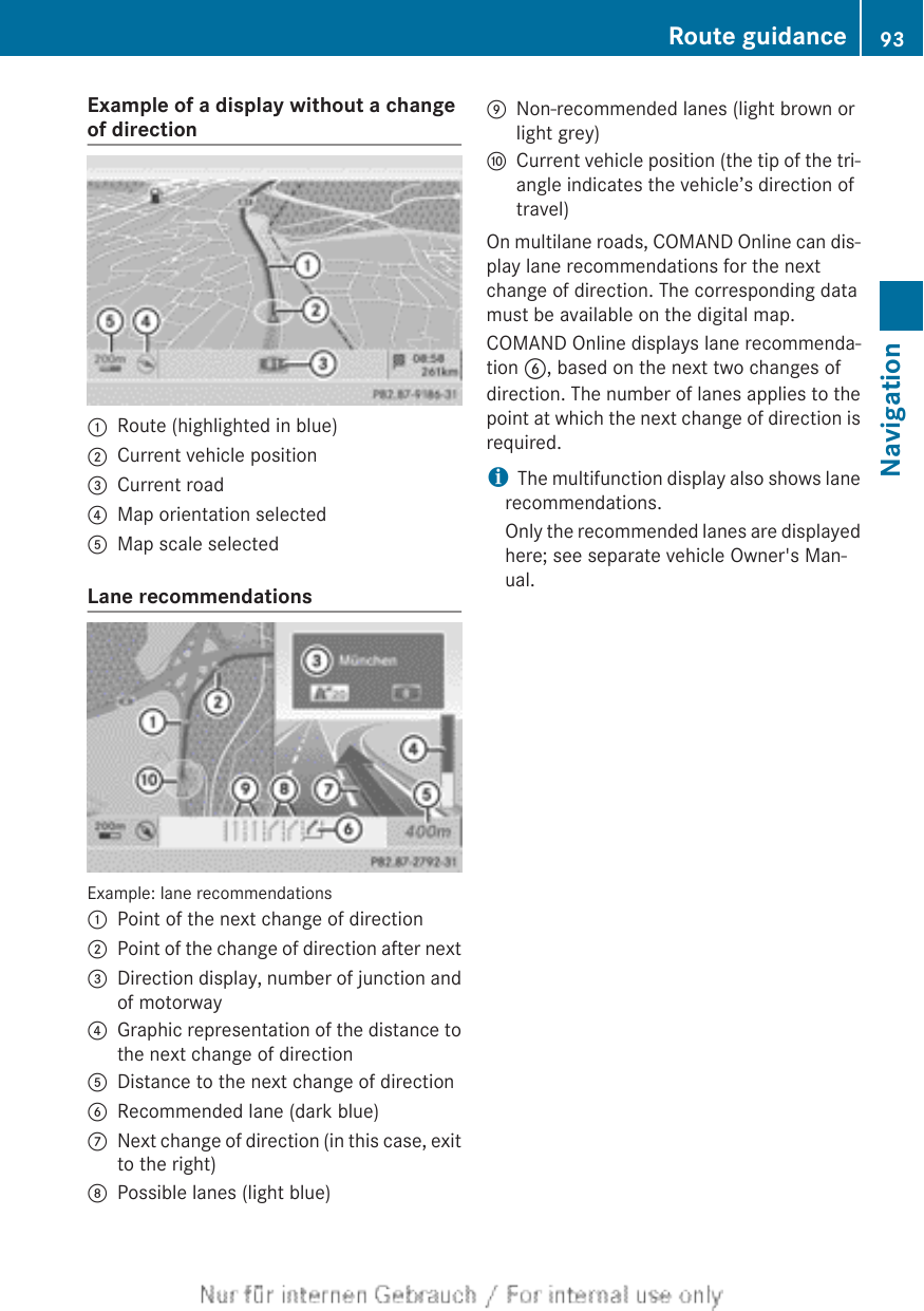Example of a display without a changeof direction:Route (highlighted in blue);Current vehicle position=Current road?Map orientation selectedAMap scale selectedLane recommendationsExample: lane recommendations:Point of the next change of direction;Point of the change of direction after next=Direction display, number of junction andof motorway?Graphic representation of the distance tothe next change of directionADistance to the next change of directionBRecommended lane (dark blue)CNext change of direction (in this case, exitto the right)DPossible lanes (light blue)ENon-recommended lanes (light brown orlight grey)FCurrent vehicle position (the tip of the tri-angle indicates the vehicle’s direction oftravel)On multilane roads, COMAND Online can dis-play lane recommendations for the nextchange of direction. The corresponding datamust be available on the digital map.COMAND Online displays lane recommenda-tion B, based on the next two changes ofdirection. The number of lanes applies to thepoint at which the next change of direction isrequired.iThe multifunction display also shows lanerecommendations.Only the recommended lanes are displayedhere; see separate vehicle Owner&apos;s Man-ual.Route guidance 93NavigationZ