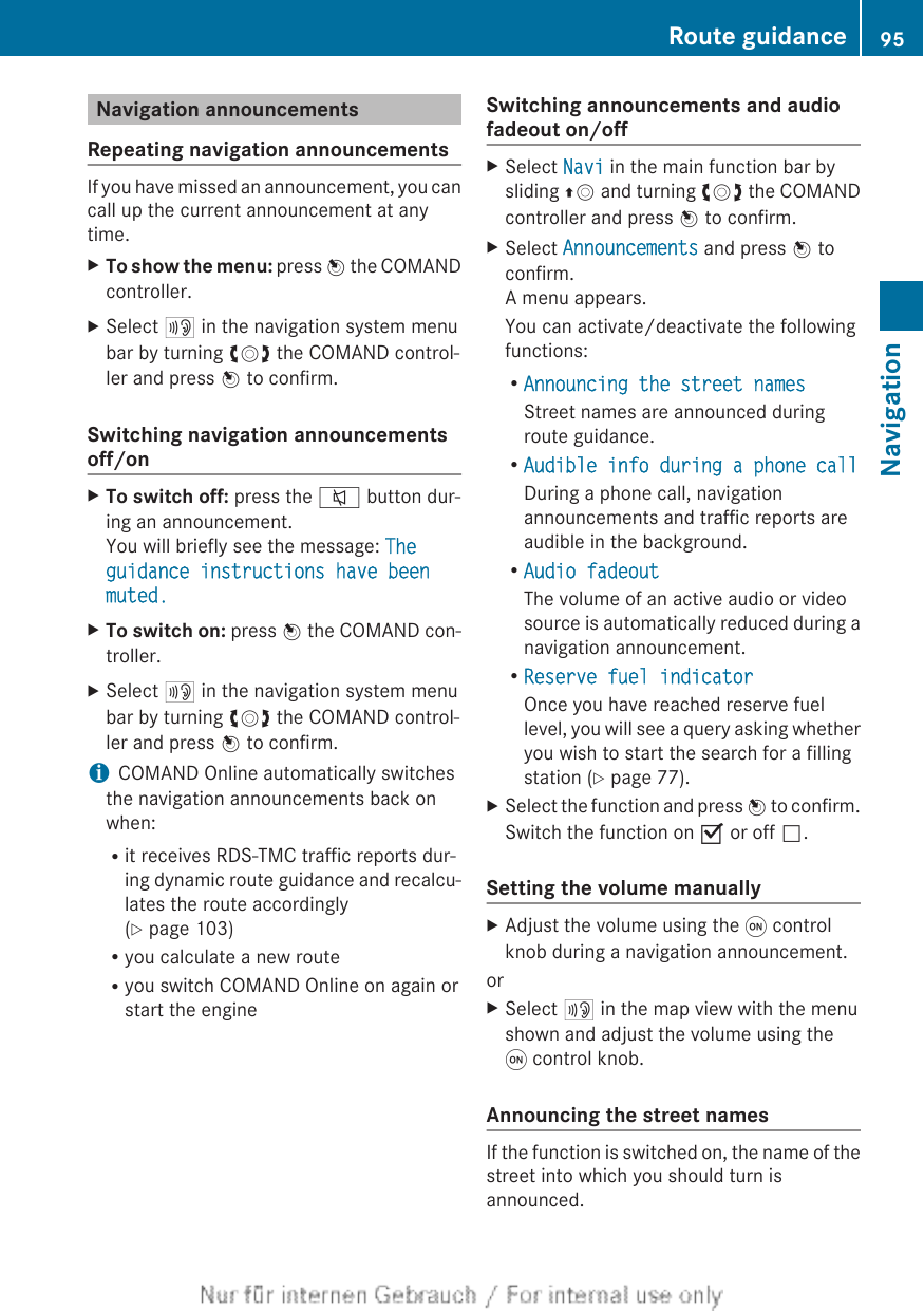 Navigation announcementsRepeating navigation announcementsIf you have missed an announcement, you cancall up the current announcement at anytime.XTo show the menu: press W the COMANDcontroller.XSelect + in the navigation system menubar by turning cVd the COMAND control-ler and press W to confirm.Switching navigation announcementsoff/onXTo switch off: press the 8 button dur-ing an announcement.You will briefly see the message: The guidance instructions have been muted.XTo switch on: press W the COMAND con-troller.XSelect + in the navigation system menubar by turning cVd the COMAND control-ler and press W to confirm.iCOMAND Online automatically switchesthe navigation announcements back onwhen:Rit receives RDS-TMC traffic reports dur-ing dynamic route guidance and recalcu-lates the route accordingly(Y page 103)Ryou calculate a new routeRyou switch COMAND Online on again orstart the engineSwitching announcements and audiofadeout on/offXSelect Navi in the main function bar bysliding ZV and turning cVd the COMANDcontroller and press W to confirm.XSelect Announcements and press W toconfirm.A menu appears.You can activate/deactivate the followingfunctions:RAnnouncing the street namesStreet names are announced duringroute guidance.RAudible info during a phone callDuring a phone call, navigationannouncements and traffic reports areaudible in the background.RAudio fadeoutThe volume of an active audio or videosource is automatically reduced during anavigation announcement.RReserve fuel indicatorOnce you have reached reserve fuellevel, you will see a query asking whetheryou wish to start the search for a fillingstation (Y page 77).XSelect the function and press W to confirm.Switch the function on O or off ª.Setting the volume manuallyXAdjust the volume using the q controlknob during a navigation announcement.orXSelect + in the map view with the menushown and adjust the volume using theq control knob.Announcing the street namesIf the function is switched on, the name of thestreet into which you should turn isannounced.Route guidance 95NavigationZ