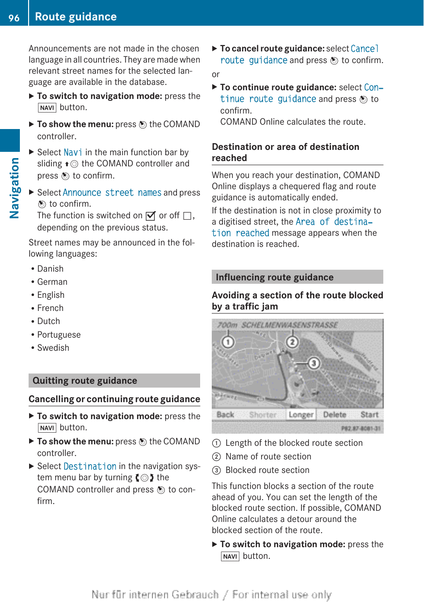 Announcements are not made in the chosenlanguage in all countries. They are made whenrelevant street names for the selected lan-guage are available in the database.XTo switch to navigation mode: press theØ button.XTo show the menu: press W the COMANDcontroller.XSelect Navi in the main function bar bysliding ZV the COMAND controller andpress W to confirm.XSelect Announce street names and pressW to confirm.The function is switched on O or off ª,depending on the previous status.Street names may be announced in the fol-lowing languages:RDanishRGermanREnglishRFrenchRDutchRPortugueseRSwedishQuitting route guidanceCancelling or continuing route guidanceXTo switch to navigation mode: press theØ button.XTo show the menu: press W the COMANDcontroller.XSelect Destination in the navigation sys-tem menu bar by turning cVd theCOMAND controller and press W to con-firm.XTo cancel route guidance: select Cancel route guidance and press W to confirm.orXTo continue route guidance: select Con‐tinue route guidance and press W toconfirm.COMAND Online calculates the route.Destination or area of destinationreachedWhen you reach your destination, COMANDOnline displays a chequered flag and routeguidance is automatically ended.If the destination is not in close proximity toa digitised street, the Area of destina‐tion reached message appears when thedestination is reached.Influencing route guidanceAvoiding a section of the route blockedby a traffic jam:Length of the blocked route section;Name of route section=Blocked route sectionThis function blocks a section of the routeahead of you. You can set the length of theblocked route section. If possible, COMANDOnline calculates a detour around theblocked section of the route.XTo switch to navigation mode: press theØ button.96 Route guidanceNavigation