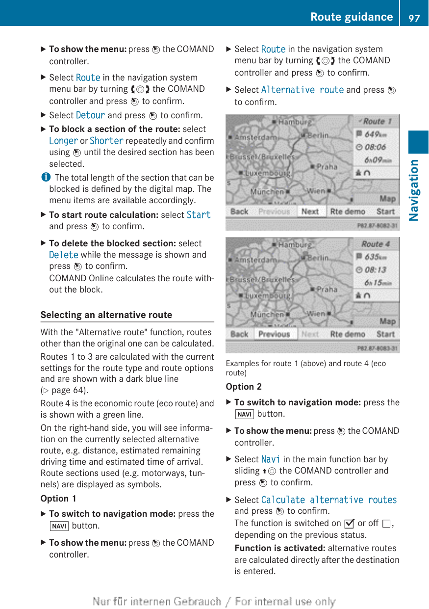 XTo show the menu: press W the COMANDcontroller.XSelect Route in the navigation systemmenu bar by turning cVd the COMANDcontroller and press W to confirm.XSelect Detour and press W to confirm.XTo block a section of the route: selectLonger or Shorter repeatedly and confirmusing W until the desired section has beenselected.iThe total length of the section that can beblocked is defined by the digital map. Themenu items are available accordingly.XTo start route calculation: select Startand press W to confirm.XTo delete the blocked section: selectDelete while the message is shown andpress W to confirm.COMAND Online calculates the route with-out the block.Selecting an alternative routeWith the &quot;Alternative route&quot; function, routesother than the original one can be calculated.Routes 1 to 3 are calculated with the currentsettings for the route type and route optionsand are shown with a dark blue line(Y page 64).Route 4 is the economic route (eco route) andis shown with a green line.On the right-hand side, you will see informa-tion on the currently selected alternativeroute, e.g. distance, estimated remainingdriving time and estimated time of arrival.Route sections used (e.g. motorways, tun-nels) are displayed as symbols.Option 1XTo switch to navigation mode: press theØ button.XTo show the menu: press W the COMANDcontroller.XSelect Route in the navigation systemmenu bar by turning cVd the COMANDcontroller and press W to confirm.XSelect Alternative route and press Wto confirm.Examples for route 1 (above) and route 4 (ecoroute)Option 2XTo switch to navigation mode: press theØ button.XTo show the menu: press W the COMANDcontroller.XSelect Navi in the main function bar bysliding ZV the COMAND controller andpress W to confirm.XSelect Calculate alternative routesand press W to confirm.The function is switched on O or off ª,depending on the previous status.Function is activated: alternative routesare calculated directly after the destinationis entered.Route guidance 97NavigationZ