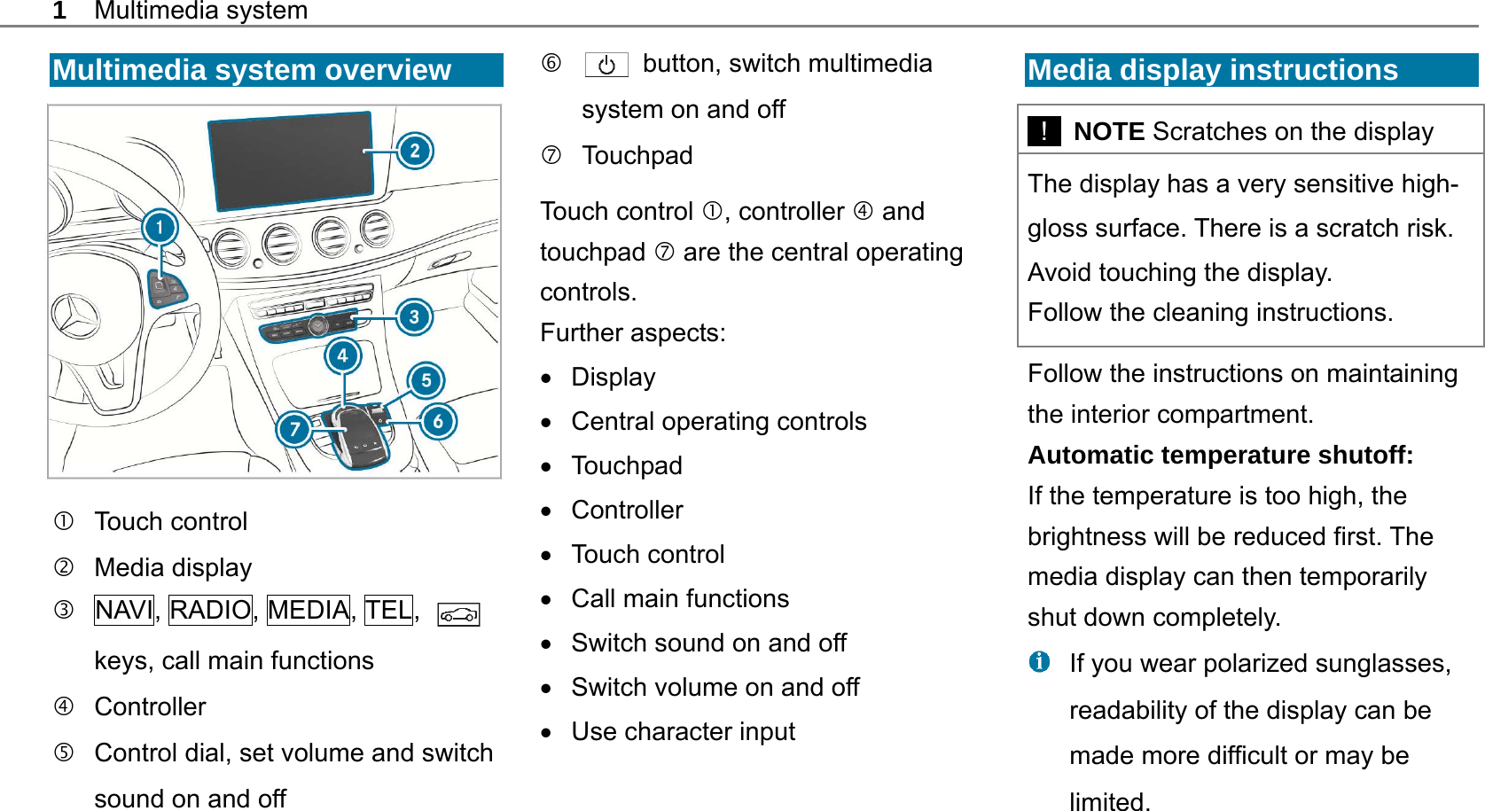 1 Multimedia system  Multimedia system overview    Touch control  Media display   NAVI, RADIO, MEDIA, TEL,   keys, call main functions  Controller    Control dial, set volume and switch sound on and off    button, switch multimedia system on and off  Touchpad Touch control , controller  and touchpad  are the central operating controls. Further aspects:  Display  Central operating controls   Touchpad  Controller   Touch control    Call main functions     Switch sound on and off     Switch volume on and off    Use character input  Media display instructions   !  NOTE Scratches on the display The display has a very sensitive high-gloss surface. There is a scratch risk. Avoid touching the display. Follow the cleaning instructions. Follow the instructions on maintaining the interior compartment. Automatic temperature shutoff: If the temperature is too high, the brightness will be reduced first. The media display can then temporarily shut down completely.   If you wear polarized sunglasses, readability of the display can be made more difficult or may be limited.  