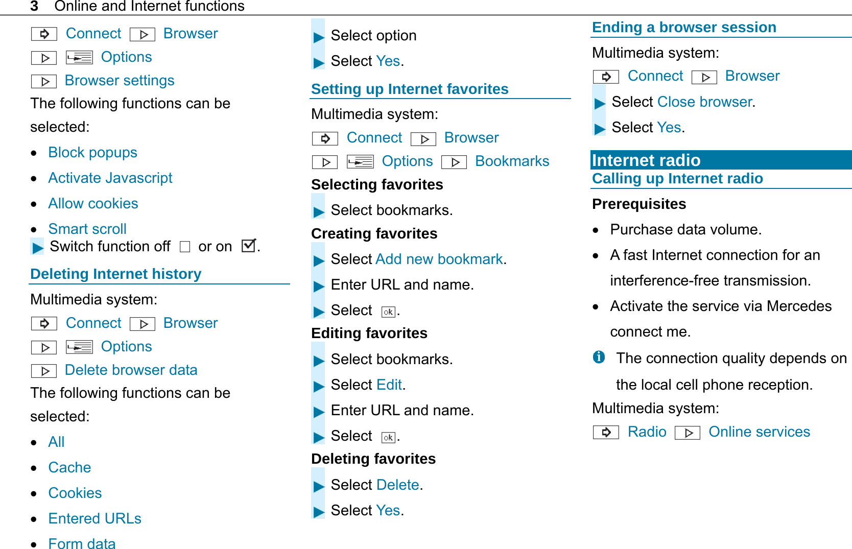 3  Online and Internet functions  Connect   Browser    Options  Browser settings The following functions can be selected:  Block popups  Activate Javascript  Allow cookies  Smart scroll Switch function off   or on  . Deleting Internet history Multimedia system:  Connect  Browser    Options   Delete browser data The following functions can be selected:  All  Cache  Cookies  Entered URLs  Form data Select option Select Yes. Setting up Internet favorites Multimedia system:  Connect   Browser    Options   Bookmarks Selecting favorites Select bookmarks. Creating favorites Select Add new bookmark. Enter URL and name. Select  . Editing favorites Select bookmarks. Select Edit. Enter URL and name. Select  . Deleting favorites Select Delete. Select Yes. Ending a browser session Multimedia system:  Connect   Browser  Select Close browser. Select Yes.  Internet radio Calling up Internet radio Prerequisites   Purchase data volume.   A fast Internet connection for an interference-free transmission.   Activate the service via Mercedes connect me.   The connection quality depends on the local cell phone reception. Multimedia system:  Radio   Online services  
