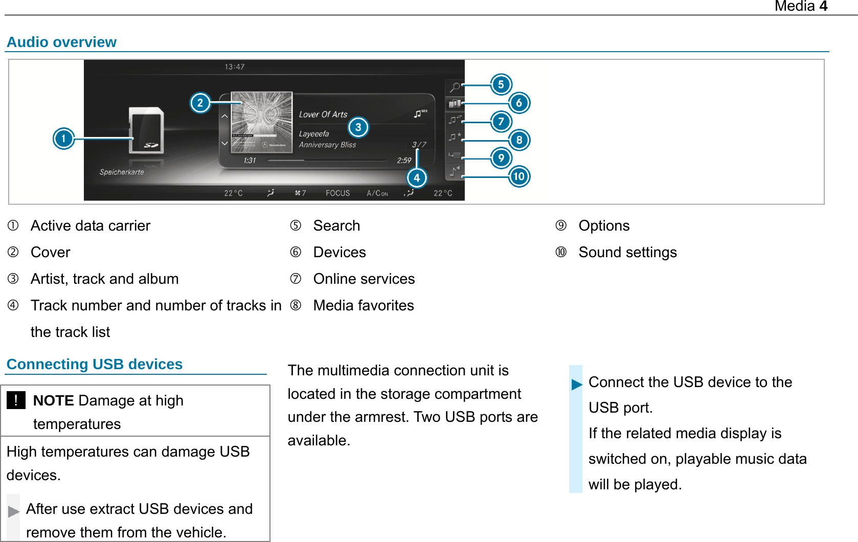 Media 4  Audio overview     Active data carrier  Cover   Artist, track and album   Track number and number of tracks in the track list  Search  Devices  Online services  Media favorites  Options  Sound settings  Connecting USB devices   !  NOTE Damage at high temperatures High temperatures can damage USB devices.  After use extract USB devices and remove them from the vehicle.   The multimedia connection unit is located in the storage compartment under the armrest. Two USB ports are available.  Connect the USB device to the USB port. If the related media display is switched on, playable music data will be played.  