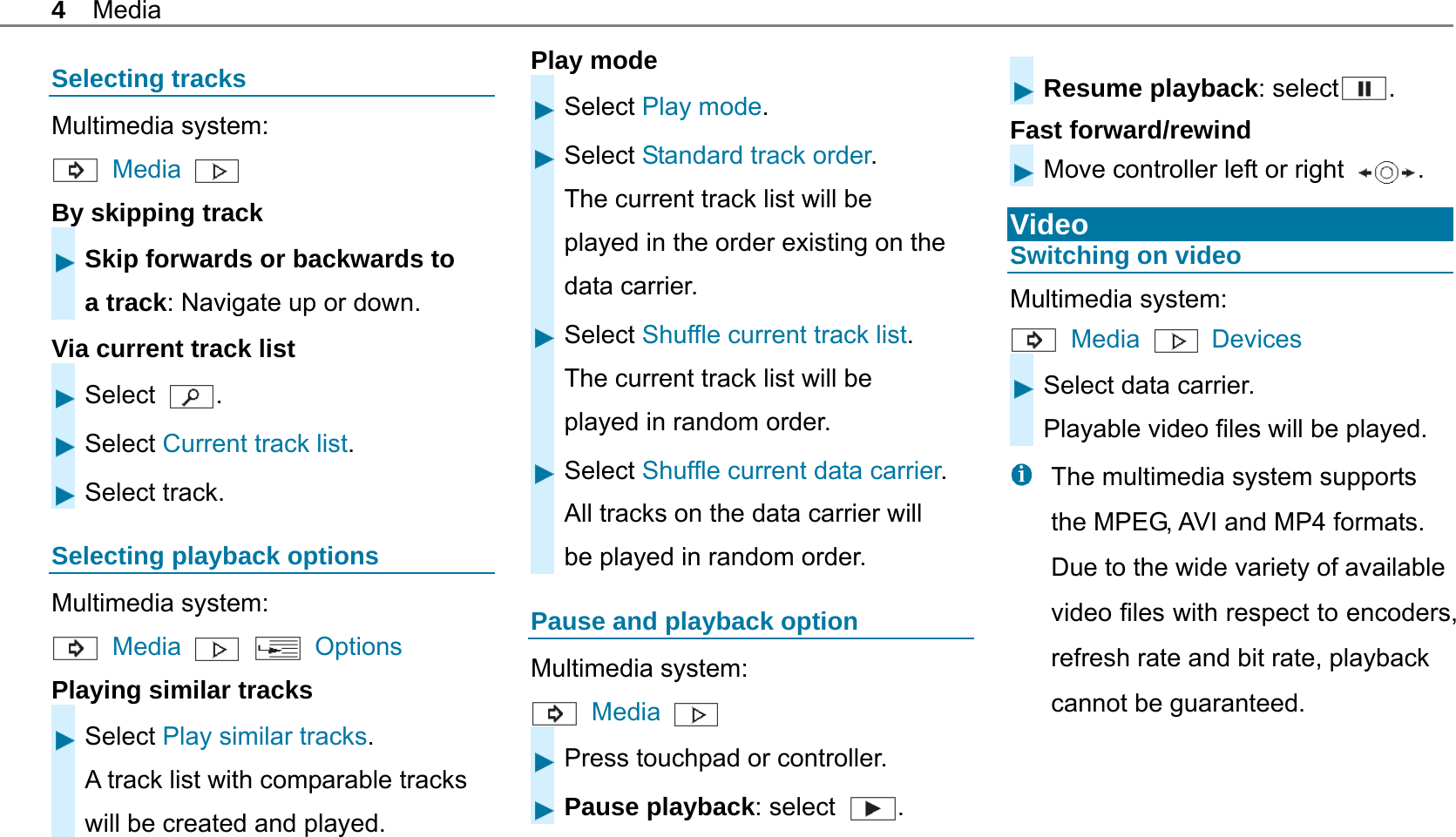 4 Media Selecting tracks Multimedia system:  Media  By skipping track Skip forwards or backwards to a track: Navigate up or down. Via current track list Select  . Select Current track list. Select track. Selecting playback options Multimedia system:  Media     Options Playing similar tracks Select Play similar tracks. A track list with comparable tracks will be created and played. Play mode Select Play mode. Select Standard track order. The current track list will be played in the order existing on the data carrier. Select Shuffle current track list. The current track list will be played in random order. Select Shuffle current data carrier.All tracks on the data carrier will be played in random order. Pause and playback option Multimedia system:  Media    Press touchpad or controller. Pause playback: select  .   Resume playback: select . Fast forward/rewind Move controller left or right  .  Video Switching on video Multimedia system:  Media   Devices Select data carrier. Playable video files will be played.   The multimedia system supports the MPEG, AVI and MP4 formats. Due to the wide variety of available video files with respect to encoders, refresh rate and bit rate, playback cannot be guaranteed. 