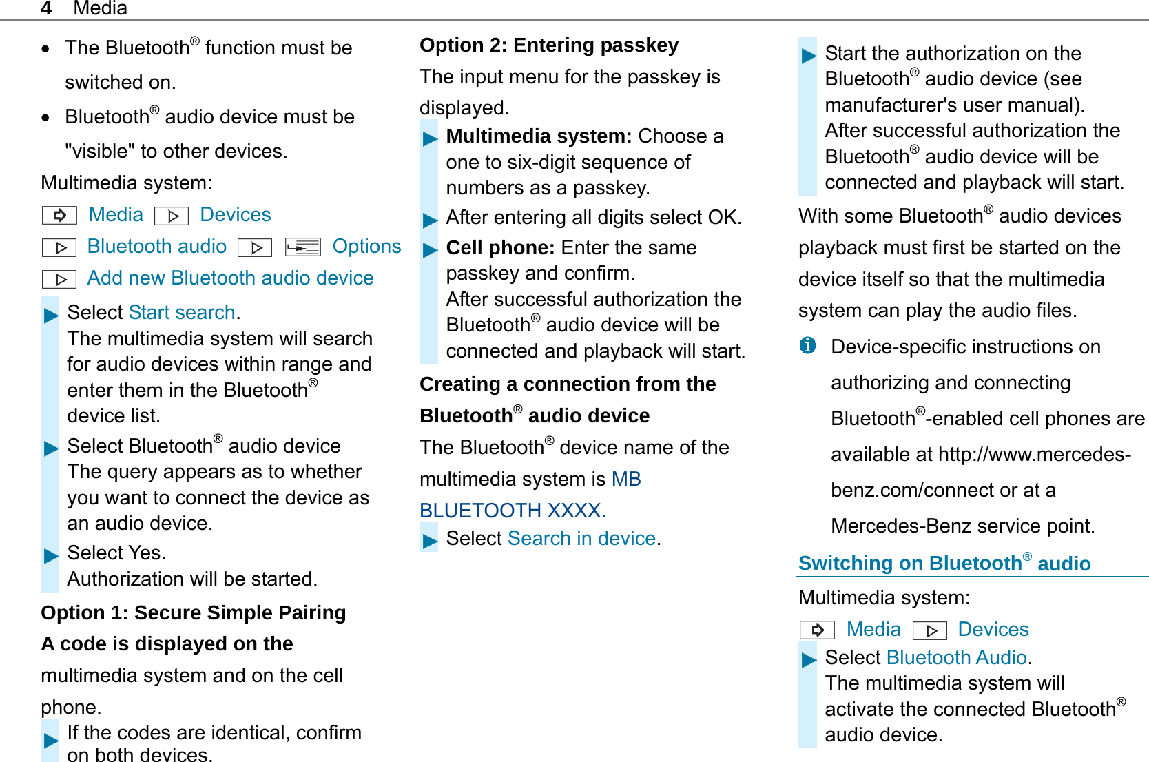 4 Media  The Bluetooth&reg; function must be switched on.  Bluetooth&reg; audio device must be "visible" to other devices. Multimedia system:  Media   Devices  Bluetooth audio    Options  Add new Bluetooth audio device Select Start search. The multimedia system will search for audio devices within range and enter them in the Bluetooth&reg; device list. Select Bluetooth&reg; audio device The query appears as to whether you want to connect the device as an audio device. Select Yes. Authorization will be started. Option 1: Secure Simple Pairing   A code is displayed on the multimedia system and on the cell phone. If the codes are identical, confirm on both devices. Option 2: Entering passkey The input menu for the passkey is displayed.  Multimedia system: Choose a one to six-digit sequence of numbers as a passkey. After entering all digits select OK.Cell phone: Enter the same passkey and confirm. After successful authorization the Bluetooth&reg; audio device will be connected and playback will start.Creating a connection from the Bluetooth&reg; audio device The Bluetooth&reg; device name of the multimedia system is MB BLUETOOTH XXXX. Select Search in device.   Start the authorization on the Bluetooth&reg; audio device (see manufacturer's user manual). After successful authorization the Bluetooth&reg; audio device will be connected and playback will start. With some Bluetooth&reg; audio devices playback must first be started on the device itself so that the multimedia system can play the audio files.   Device-specific instructions on authorizing and connecting Bluetooth&reg;-enabled cell phones are available at http://www.mercedes-benz.com/connect or at a Mercedes-Benz service point. Switching on Bluetooth&reg; audio Multimedia system:  Media   Devices Select Bluetooth Audio. The multimedia system will activate the connected Bluetooth&reg; audio device. 