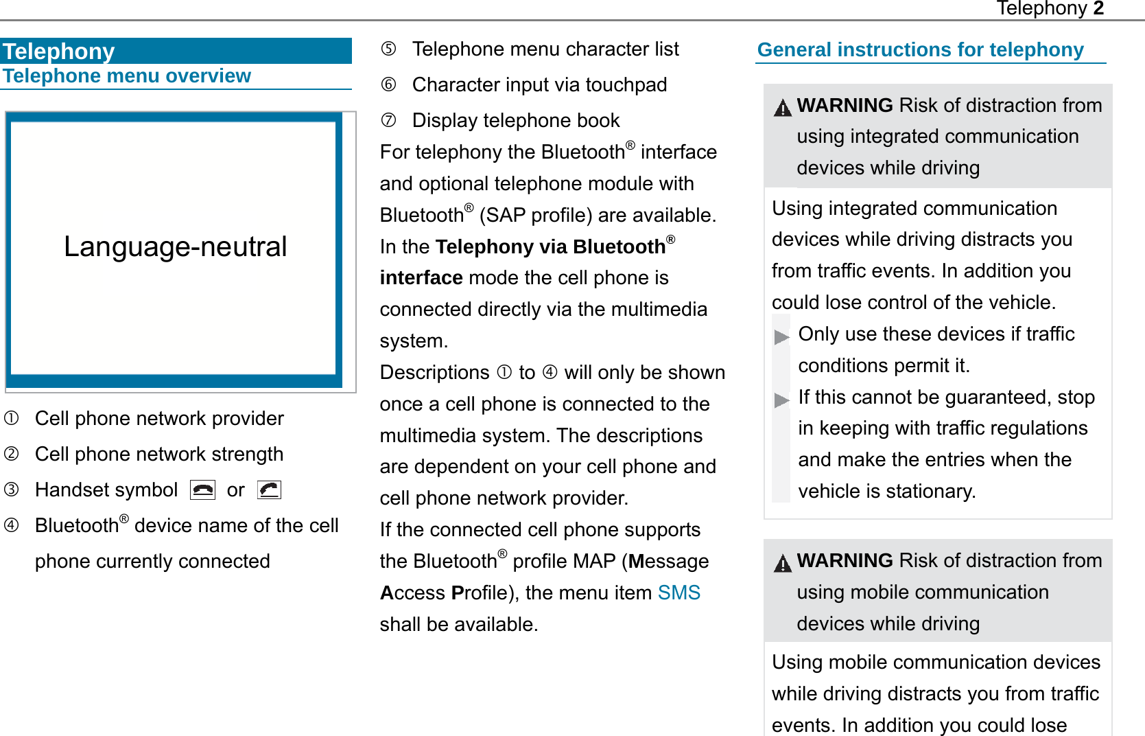 Telephony 2   Telephony Telephone menu overview     Cell phone network provider   Cell phone network strength  Handset symbol   or    Bluetooth&reg; device name of the cell phone currently connected     Telephone menu character list   Character input via touchpad   Display telephone book For telephony the Bluetooth&reg; interface and optional telephone module with Bluetooth&reg; (SAP profile) are available. In the Telephony via Bluetooth&reg; interface mode the cell phone is connected directly via the multimedia system. Descriptions  to  will only be shown once a cell phone is connected to the multimedia system. The descriptions are dependent on your cell phone and cell phone network provider. If the connected cell phone supports the Bluetooth&reg; profile MAP (Message Access Profile), the menu item SMS shall be available.  General instructions for telephony  WARNING Risk of distraction from using integrated communication devices while driving Using integrated communication devices while driving distracts you from traffic events. In addition you could lose control of the vehicle. Only use these devices if traffic conditions permit it. If this cannot be guaranteed, stop in keeping with traffic regulations and make the entries when the vehicle is stationary.   WARNING Risk of distraction from using mobile communication devices while driving Using mobile communication devices while driving distracts you from traffic events. In addition you could lose Language-neutral 