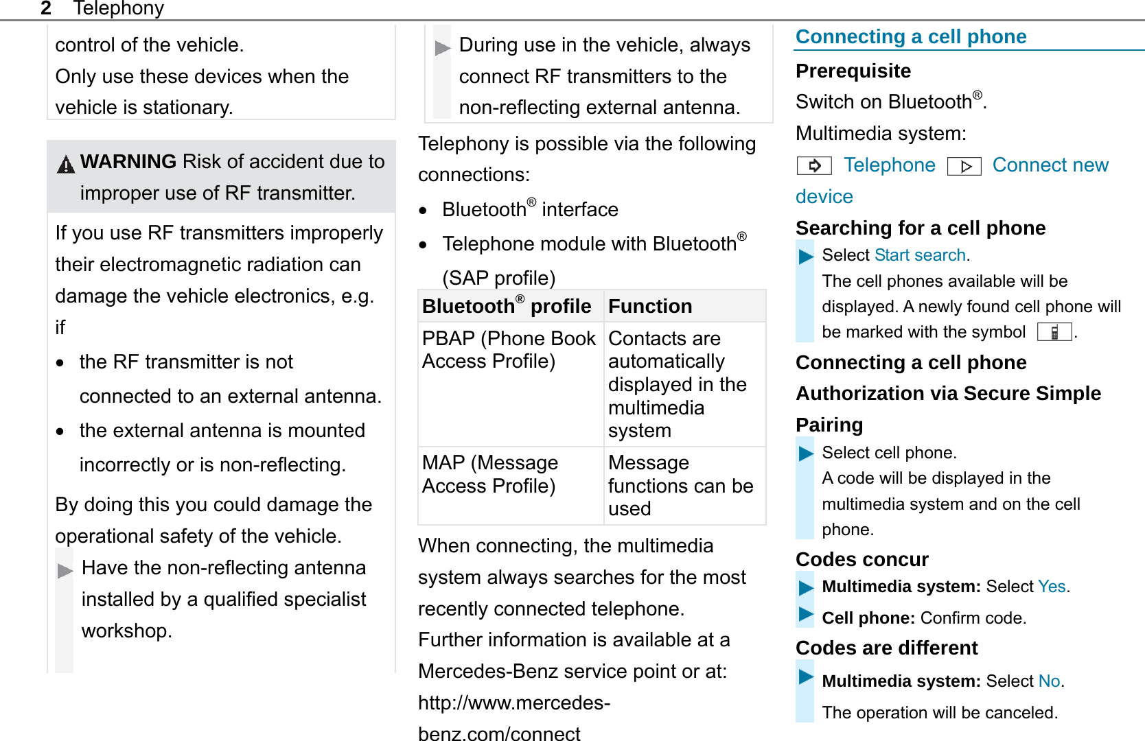 2 Telephony control of the vehicle. Only use these devices when the vehicle is stationary.   WARNING Risk of accident due to improper use of RF transmitter. If you use RF transmitters improperly their electromagnetic radiation can damage the vehicle electronics, e.g. if   the RF transmitter is not connected to an external antenna.  the external antenna is mounted incorrectly or is non-reflecting. By doing this you could damage the operational safety of the vehicle. Have the non-reflecting antenna installed by a qualified specialist workshop.   During use in the vehicle, always connect RF transmitters to the non-reflecting external antenna.  Telephony is possible via the following connections:  Bluetooth&reg; interface   Telephone module with Bluetooth&reg; (SAP profile) Bluetooth&reg; profile Function PBAP (Phone Book Access Profile) Contacts are automatically displayed in the multimedia system MAP (Message Access Profile)   Message functions can be used When connecting, the multimedia system always searches for the most recently connected telephone. Further information is available at a Mercedes-Benz service point or at:   http://www.mercedes-benz.com/connect  Connecting a cell phone Prerequisite Switch on Bluetooth&reg;. Multimedia system:  Telephone    Connect new device Searching for a cell phone Select Start search. The cell phones available will be displayed. A newly found cell phone will be marked with the symbol  . Connecting a cell phone Authorization via Secure Simple Pairing Select cell phone. A code will be displayed in the multimedia system and on the cell phone. Codes concur Multimedia system: Select Yes. Cell phone: Confirm code. Codes are different Multimedia system: Select No.  The operation will be canceled. 