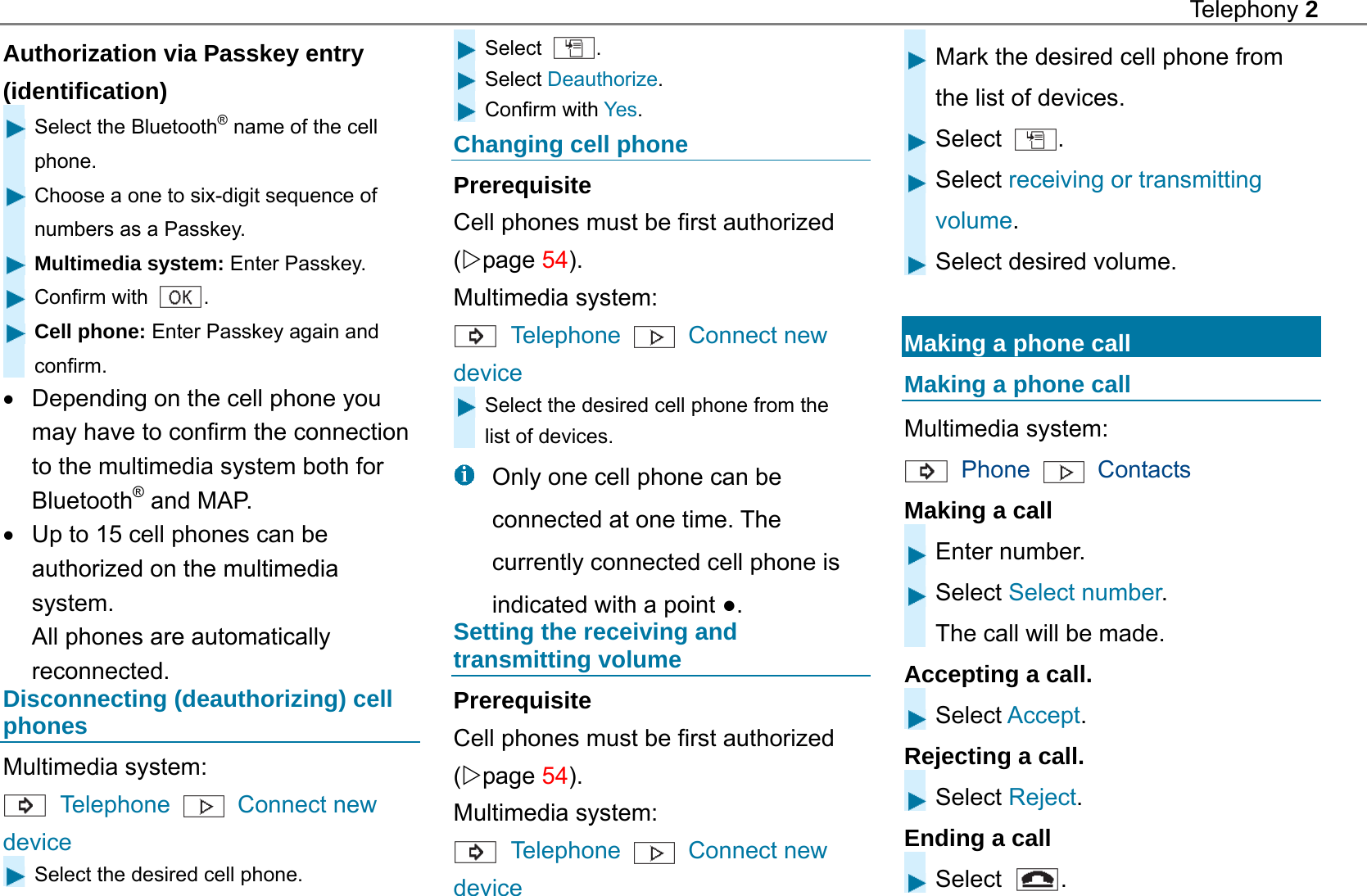 Telephony 2  Authorization via Passkey entry (identification)  Select the Bluetooth&reg; name of the cell phone.  Choose a one to six-digit sequence of numbers as a Passkey.  Multimedia system: Enter Passkey.  Confirm with  .  Cell phone: Enter Passkey again and confirm.   Depending on the cell phone you may have to confirm the connection to the multimedia system both for Bluetooth&reg; and MAP.   Up to 15 cell phones can be authorized on the multimedia system. All phones are automatically reconnected. Disconnecting (deauthorizing) cell phones Multimedia system:    Telephone   Connect new device  Select the desired cell phone. Select  . Select Deauthorize. Confirm with Yes. Changing cell phone Prerequisite Cell phones must be first authorized (page 54). Multimedia system:    Telephone    Connect new device Select the desired cell phone from the list of devices.   Only one cell phone can be connected at one time. The currently connected cell phone is indicated with a point ●. Setting the receiving and transmitting volume Prerequisite Cell phones must be first authorized (page 54). Multimedia system:  Telephone    Connect new device Mark the desired cell phone from the list of devices. Select  . Select receiving or transmitting volume. Select desired volume.  Making a phone call Making a phone call Multimedia system:    Phone    Contacts Making a call Enter number. Select Select number. The call will be made. Accepting a call. Select Accept. Rejecting a call. Select Reject. Ending a call Select  . 