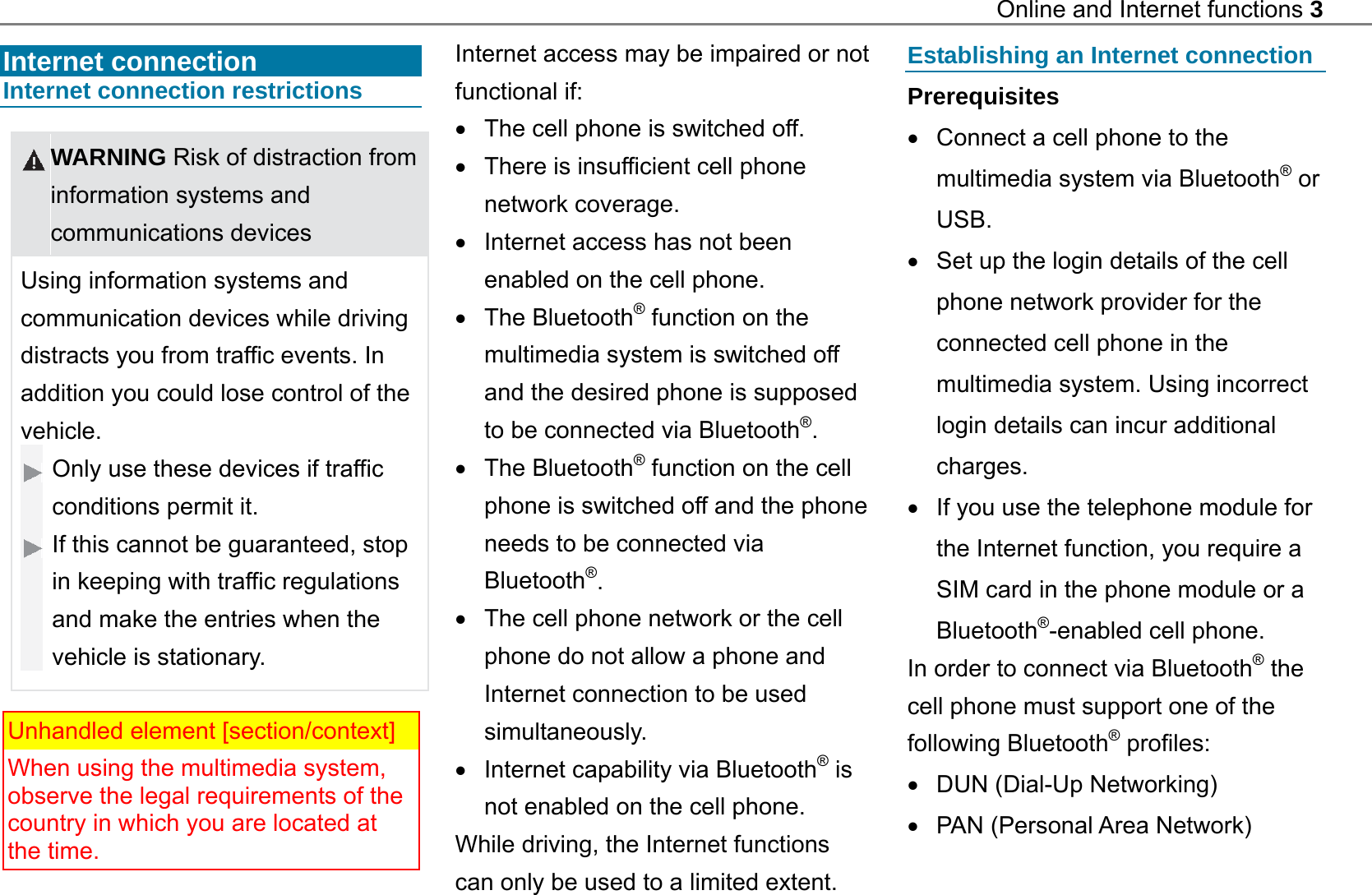 Online and Internet functions 3   Internet connection   Internet connection restrictions   WARNING Risk of distraction from information systems and communications devices Using information systems and communication devices while driving distracts you from traffic events. In addition you could lose control of the vehicle. Only use these devices if traffic conditions permit it. If this cannot be guaranteed, stop in keeping with traffic regulations and make the entries when the vehicle is stationary.   Unhandled element [section/context] When using the multimedia system, observe the legal requirements of the country in which you are located at the time.  Internet access may be impaired or not functional if:   The cell phone is switched off.   There is insufficient cell phone network coverage.   Internet access has not been enabled on the cell phone.  The Bluetooth&reg; function on the multimedia system is switched off and the desired phone is supposed to be connected via Bluetooth&reg;.  The Bluetooth&reg; function on the cell phone is switched off and the phone needs to be connected via Bluetooth&reg;.   The cell phone network or the cell phone do not allow a phone and Internet connection to be used simultaneously.   Internet capability via Bluetooth&reg; is not enabled on the cell phone.   While driving, the Internet functions can only be used to a limited extent.  Establishing an Internet connection Prerequisites   Connect a cell phone to the multimedia system via Bluetooth&reg; or USB.   Set up the login details of the cell phone network provider for the connected cell phone in the multimedia system. Using incorrect login details can incur additional charges.   If you use the telephone module for the Internet function, you require a SIM card in the phone module or a Bluetooth&reg;-enabled cell phone. In order to connect via Bluetooth&reg; the cell phone must support one of the following Bluetooth&reg; profiles:   DUN (Dial-Up Networking)     PAN (Personal Area Network)   