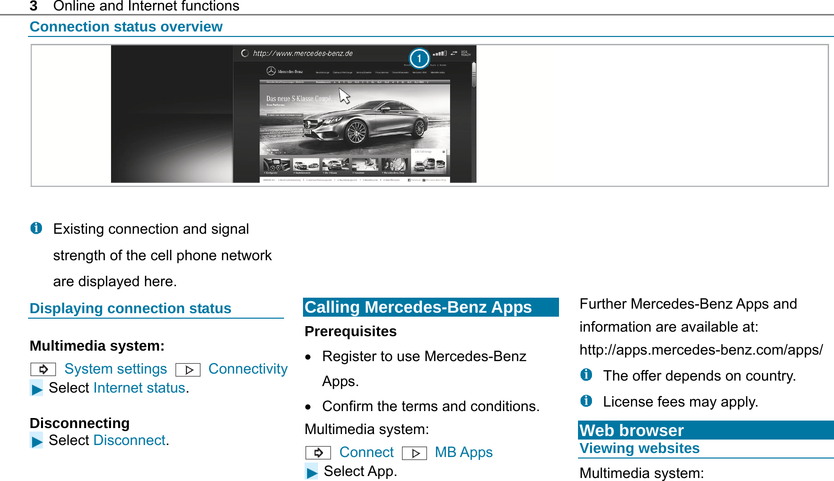 3  Online and Internet functions Connection status overview     Existing connection and signal strength of the cell phone network are displayed here. Displaying connection status Multimedia system:  System settings    Connectivity  Select Internet status. Disconnecting Select Disconnect.        Calling Mercedes-Benz Apps Prerequisites   Register to use Mercedes-Benz Apps.   Confirm the terms and conditions. Multimedia system:  Connect  MB Apps  Select App.       Further Mercedes-Benz Apps and information are available at: http://apps.mercedes-benz.com/apps/    The offer depends on country.   License fees may apply. Web browser Viewing websites Multimedia system:  