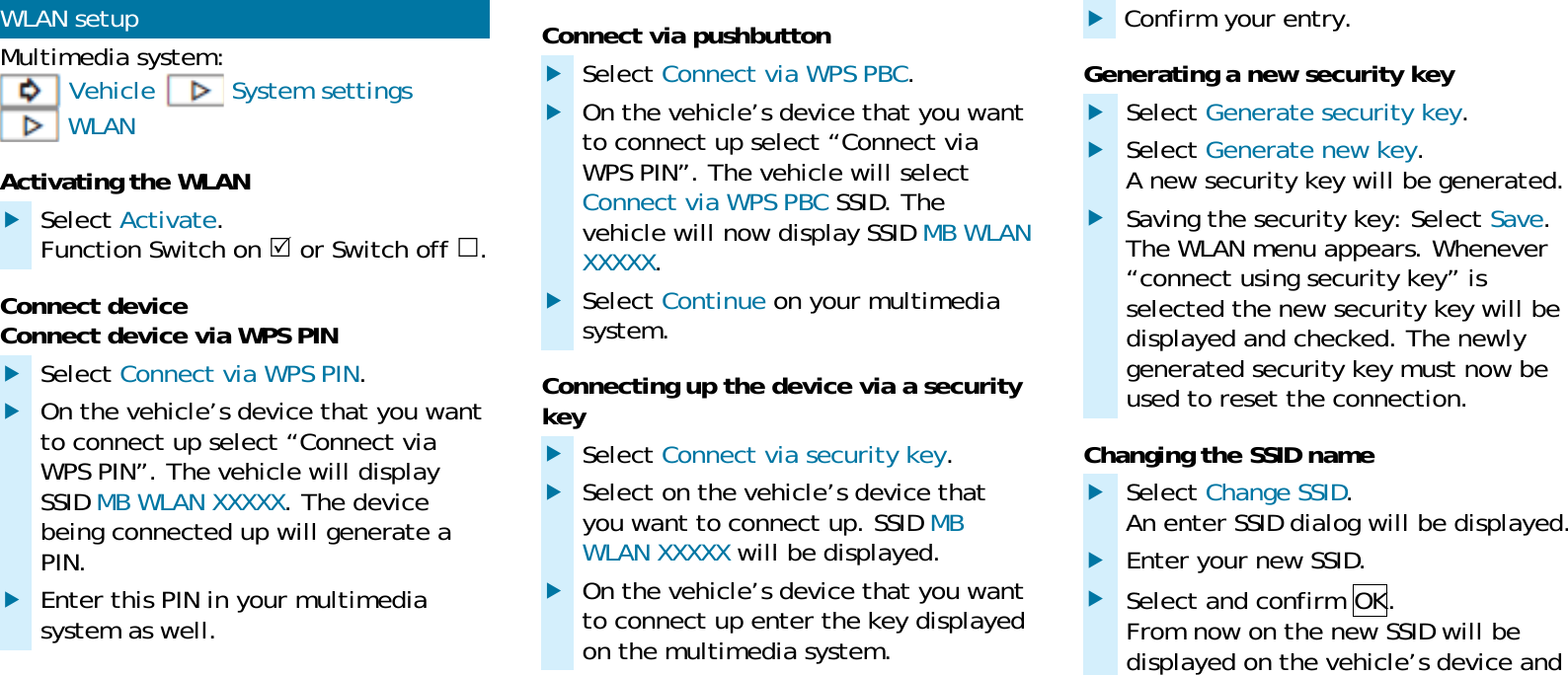 WLAN setup Multimedia system:  Vehicle  System settings  WLAN Activating the WLAN  Select Activate. Function Switch on  or Switch off . Connect device Connect device via WPS PIN  Select Connect via WPS PIN.  On the vehicle&rsquo;s device that you want to connect up select &ldquo;Connect via WPS PIN&rdquo;. The vehicle will display SSID MB WLAN XXXXX. The device being connected up will generate a PIN.  Enter this PIN in your multimedia system as well. Connect via pushbutton  Select Connect via WPS PBC.  On the vehicle&rsquo;s device that you want to connect up select &ldquo;Connect via WPS PIN&rdquo;. The vehicle will select Connect via WPS PBC SSID. The vehicle will now display SSID MB WLAN XXXXX.  Select Continue on your multimedia system. Connecting up the device via a security key  Select Connect via security key.  Select on the vehicle&rsquo;s device that you want to connect up. SSID MB WLAN XXXXX will be displayed.  On the vehicle&rsquo;s device that you want to connect up enter the key displayed on the multimedia system.  Confirm your entry. Generating a new security key  Select Generate security key.  Select Generate new key. A new security key will be generated.  Saving the security key: Select Save. The WLAN menu appears. Whenever &ldquo;connect using security key&rdquo; is selected the new security key will be displayed and checked. The newly generated security key must now be used to reset the connection. Changing the SSID name  Select Change SSID. An enter SSID dialog will be displayed.  Enter your new SSID.  Select and confirm OK. From now on the new SSID will be displayed on the vehicle&rsquo;s device and 
