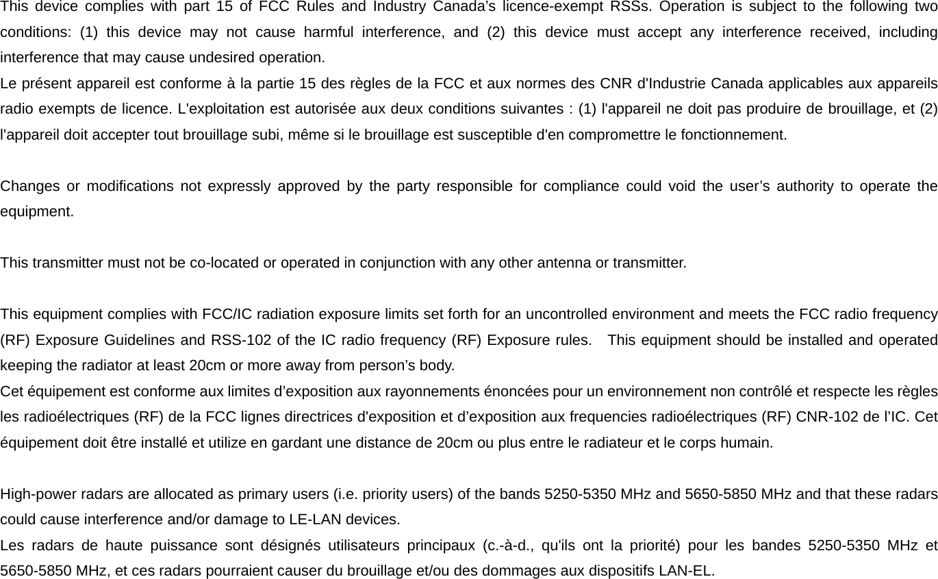 This device complies with part 15 of FCC Rules and Industry Canada&rsquo;s licence-exempt RSSs. Operation is subject to the following two conditions: (1) this device may not cause harmful interference, and (2) this device must accept any interference received, including interference that may cause undesired operation.   Le pr&eacute;sent appareil est conforme &agrave; la partie 15 des r&egrave;gles de la FCC et aux normes des CNR d'Industrie Canada applicables aux appareils radio exempts de licence. L'exploitation est autoris&eacute;e aux deux conditions suivantes : (1) l'appareil ne doit pas produire de brouillage, et (2) l'appareil doit accepter tout brouillage subi, m&ecirc;me si le brouillage est susceptible d'en compromettre le fonctionnement.    Changes or modifications not expressly approved by the party responsible for compliance could void the user&rsquo;s authority to operate the equipment.   This transmitter must not be co-located or operated in conjunction with any other antenna or transmitter.    This equipment complies with FCC/IC radiation exposure limits set forth for an uncontrolled environment and meets the FCC radio frequency (RF) Exposure Guidelines and RSS-102 of the IC radio frequency (RF) Exposure rules.  This equipment should be installed and operated keeping the radiator at least 20cm or more away from person&rsquo;s body.   Cet &eacute;quipement est conforme aux limites d&rsquo;exposition aux rayonnements &eacute;nonc&eacute;es pour un environnement non contr&ocirc;l&eacute; et respecte les r&egrave;gles les radio&eacute;lectriques (RF) de la FCC lignes directrices d'exposition et d&rsquo;exposition aux frequencies radio&eacute;lectriques (RF) CNR-102 de l&rsquo;IC. Cet &eacute;quipement doit &ecirc;tre install&eacute; et utilize en gardant une distance de 20cm ou plus entre le radiateur et le corps humain.  High-power radars are allocated as primary users (i.e. priority users) of the bands 5250-5350 MHz and 5650-5850 MHz and that these radars could cause interference and/or damage to LE-LAN devices. Les radars de haute puissance sont d&eacute;sign&eacute;s utilisateurs principaux (c.-&agrave;-d., qu'ils ont la priorit&eacute;) pour les bandes 5250-5350 MHz et 5650-5850 MHz, et ces radars pourraient causer du brouillage et/ou des dommages aux dispositifs LAN-EL. 