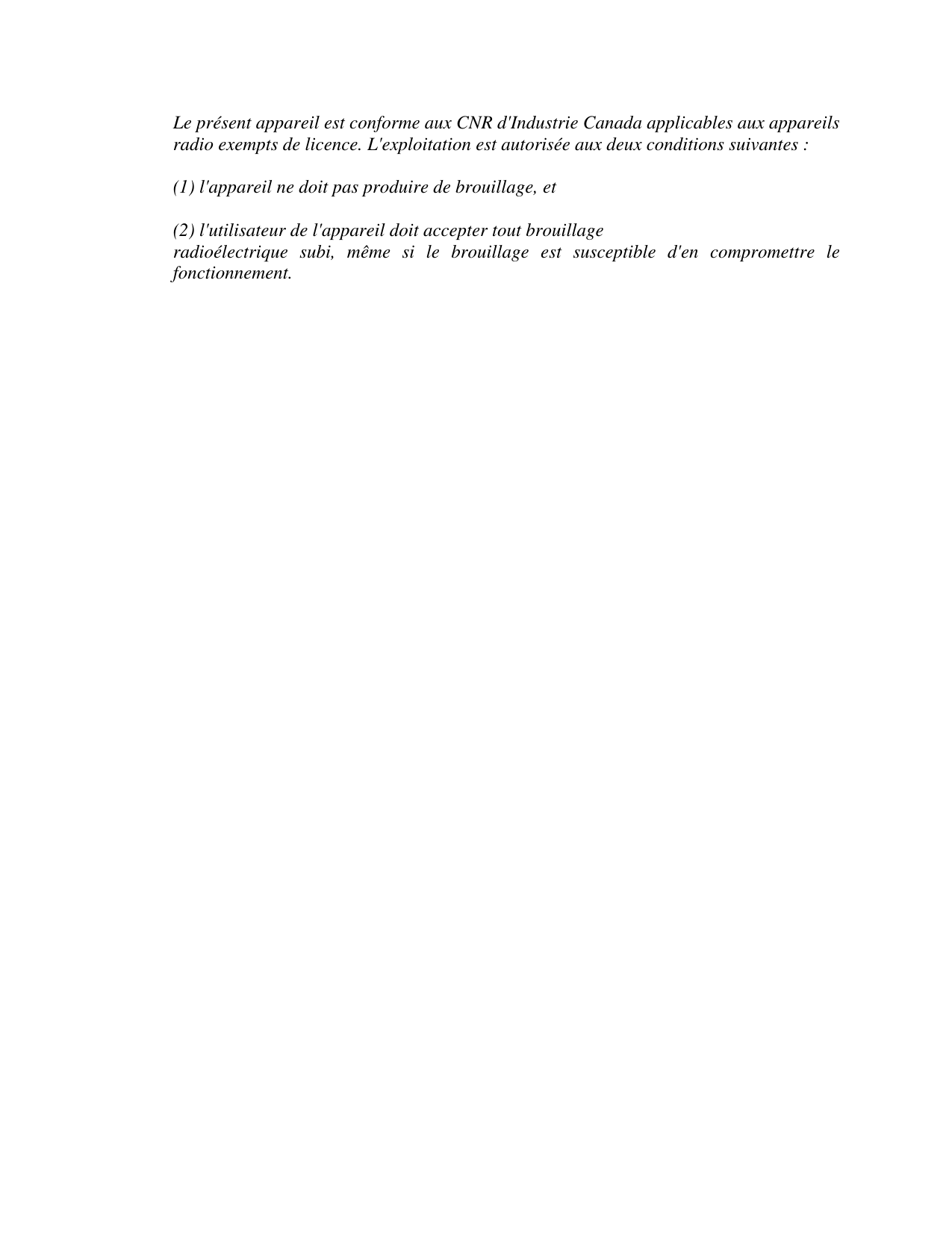 Le présent appareil est conforme aux CNR d&apos;Industrie Canada applicables aux appareils radio exempts de licence. L&apos;exploitation est autorisée aux deux conditions suivantes :   (1) l&apos;appareil ne doit pas produire de brouillage, et   (2) l&apos;utilisateur de l&apos;appareil doit accepter tout brouillage radioélectrique  subi,  même  si  le  brouillage  est  susceptible  d&apos;en  compromettre  le fonctionnement.  