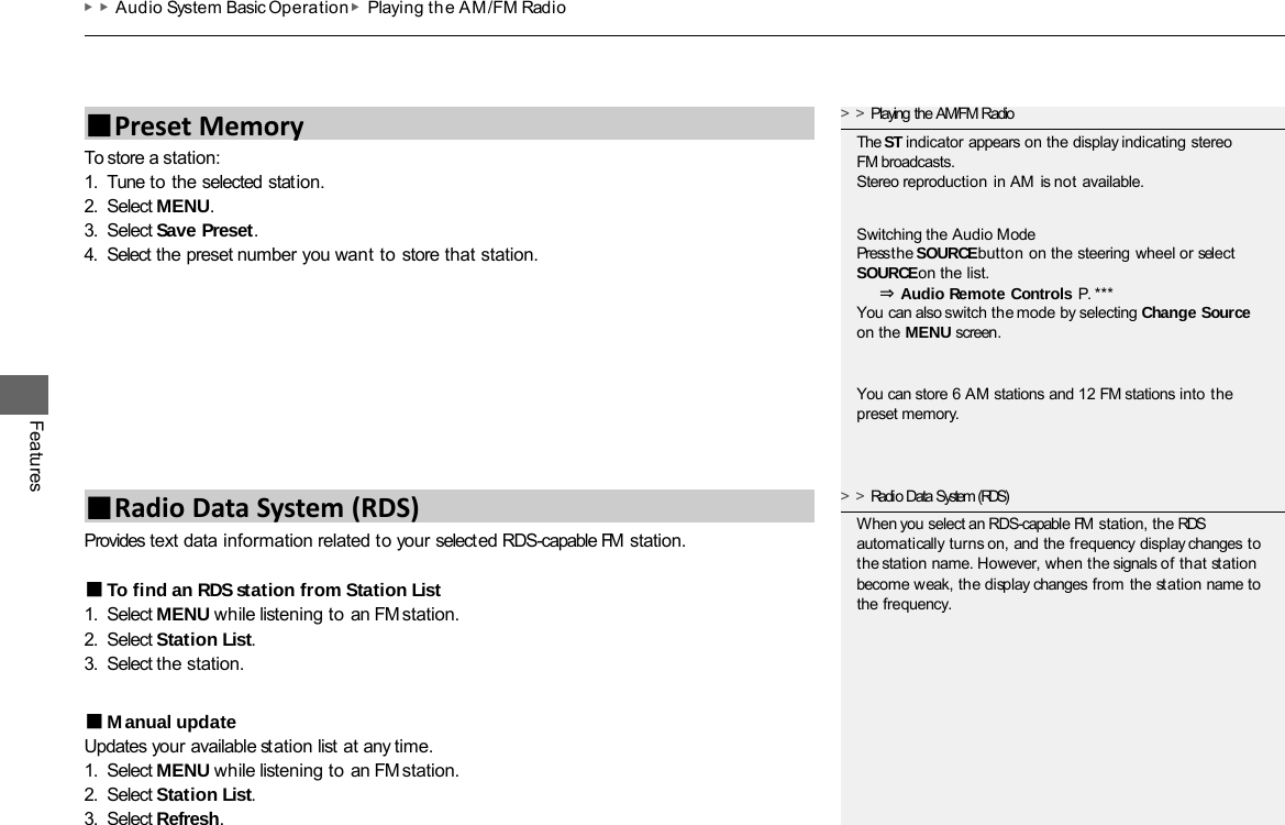 ▶▶Audio System Basic Operation ▶Playing th e AM/FM Radio Features To store a station: 1. Tune to the selected station. 2. Select MENU. 3. Select Save Preset. 4. Select the preset number you want to store that station. Provides text data information related to your selected RDS-capable FM station. ■To find an RDS station from Station List 1. Select MENU while listening to an FM station. 2. Select Station List. 3. Select the station. ■Manual update Updates your available station list at any time. 1. Select MENU while listening to an FM station. 2. Select Station List. 3. Select Refresh. ■Preset Memory ■Radio Data System (RDS) &gt;&gt;Playing the AM/FM Radio The ST indicator appears on the display indicating stereo FM broadcasts. Stereo reproduction in AM is not available. Switching the Audio Mode Press the SOURCE button on the steering wheel or select SOURCE on the list. ⇒Audio Remote Controls  P. *** You can also switch the mode by selecting Change Source on the MENU screen. You can store 6 AM stations and 12 FM stations into the preset memory. &gt;&gt;Radio Data System (RDS) When you select an RDS-capable FM station, the RDS automatically turns on, and the frequency display changes to the station name. However, when the signals of that station become weak, the display changes from the station name to the frequency. 