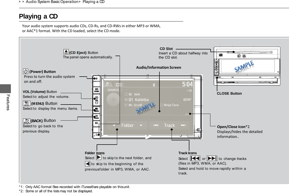 *1 : Only AAC format files recorded with iTunes® are playable on this unit. *2 : Some or all of the lists may not be displayed. ▶▶Audio System Basic Operation ▶Playing a CD   Playing a CD  Features VOL (Volume) Button Select to adjust  the  volume. (MENU) Button Select to display the  menu items.  (BACK) Button Select to go back to the previous display. Track Icons Select  or to  change tracks (files in MP3, W M A, or AAC). Select and hold to move rapidly within a track. Folder Icons Select to skip to the next  folder, and to  skip to the beginning  of the previous folder  in MP3, WMA, or  AAC.       (CD Eject) Button The panel opens automatically. Your audio system supports audio CDs, CD-Rs, and CD-RWs in either MP3 or WMA, or AAC*1 format. With the CD loaded, select the CD mode. Audio/Information Screen        (Power) Button Press to turn the audio system on and off. Open/Close Icon*2 Displays/hides the detailed information..  CD Slot Insert a CD about halfway into the CD slot.  CLOSE Button 