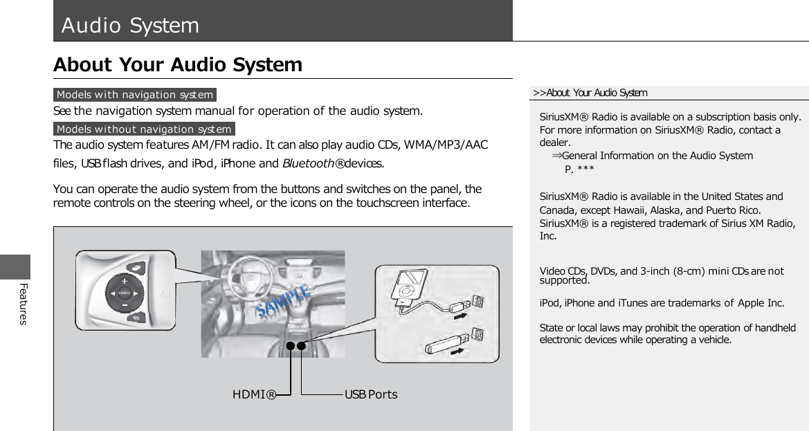 Features Audio System  About Your Audio System  Models with navigation  system See the navigation system manual for operation of the audio system. Models withou t navigation system The audio system features AM/FM radio. It can also play audio CDs, WMA/MP3/AAC   files, USB flash drives, and iPod, iPhone and Bluetooth® devices.  You can operate the audio system from the buttons and switches on the panel, the remote controls on the steering wheel, or the icons on the touchscreen interface. USB Ports HDMI®  State or local laws may prohibit the operation of handheld electronic devices while operating a vehicle. &gt;&gt;About Your Audio System Video CDs, DVDs, and 3-inch (8-cm) mini CDs are not supported. iPod, iPhone and iTunes are trademarks of Apple Inc. SiriusXM® Radio is available on a subscription basis only. For more information on SiriusXM® Radio, contact a dealer.   ⇒General Information on the Audio System     P. ***  SiriusXM® Radio is available in the United States and Canada, except Hawaii, Alaska, and Puerto Rico. SiriusXM® is a registered trademark of Sirius XM Radio, Inc. 