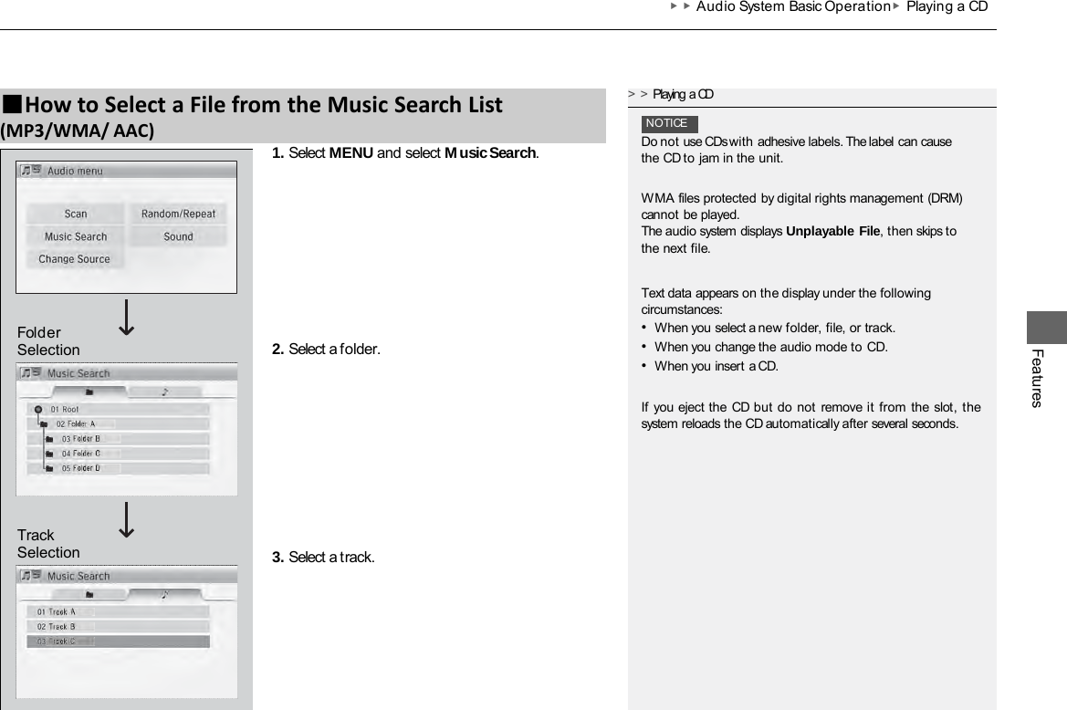 ▶▶Audio System Basic Operation▶Playing a CD Features 1. Select MENU and select Music Search. 2. Select a folder. 3. Select a track. ■How to Select a File from the Music Search List (MP3/WMA/ AAC) &gt;&gt;Playing a CD NOTICE Do not use CDs with adhesive labels. The label can cause the CD to jam in the unit. WMA files protected by digital rights management (DRM) cannot be played. The audio system displays Unplayable File, then skips to the next file. Text data appears on the display under the following circumstances: •When you select a new folder, file, or track. •When you change the audio mode to CD. •When you insert a CD. If you eject the CD but do  not remove it from the slot,  the system reloads the CD automatically after several seconds. Track Selection Folder Selection 