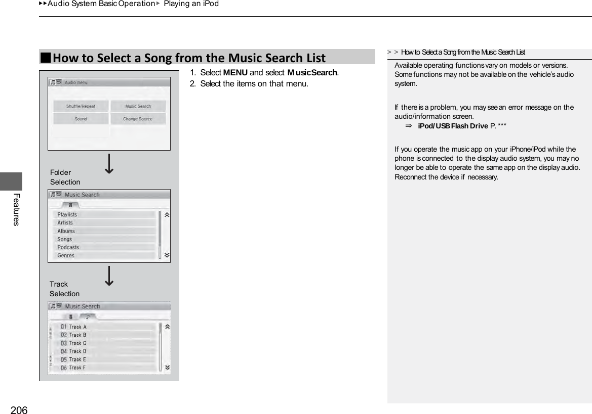 ▶▶Audio System Basic Operation▶Playing an iPod 206 Features 1. Select MENU and select Music Search. 2. Select the items on that menu. ■How to Select a Song from the Music Search List &gt;&gt;How to Select a Song from the Music Search List Available operating functions vary on models or versions. Some functions may not be available on the vehicle’s audio system. If  there is a problem, you may see an error message on the audio/information screen. ⇒ iPod/USB Flash Drive P. *** If you operate the music app on your iPhone/iPod while the phone is connected to the display audio system, you may no longer be able to operate the same app on the display audio. Reconnect the device if necessary. Track Selection Folder Selection 