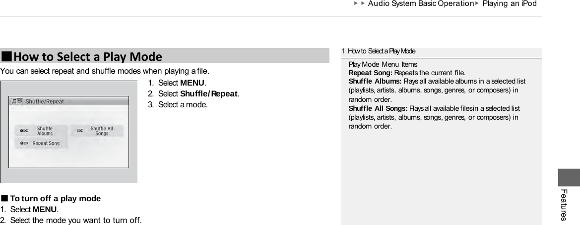 ▶▶Audio System Basic Operation ▶Playing an iPod Features You can select repeat and shuffle modes when playing a file. 1. Select MENU. 2. Select Shuffle/Repeat. 3. Select a mode. ■To turn off a play mode 1. Select MENU. 2. Select the mode you want to turn off. ■How to Select a Play Mode 1How to Select a Play Mode Play Mode Menu Items Repeat Song: Repeats the current file. Shuffle Albums: Plays all available albums in a selected list (playlists, artists, albums, songs, genres, or composers) in random order. Shuffle All Songs: Plays all available files in a selected list (playlists, artists, albums, songs, genres, or composers) in random order. 