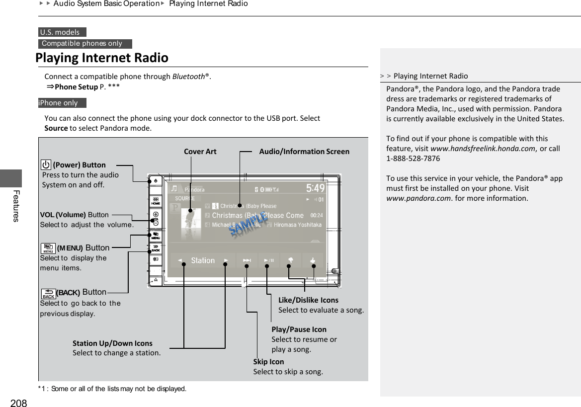*1 : Some or all of the lists may not be displayed. 208  U.S. models Compat ible phones only iPhone only Features ▶▶Audio System Basic Operation ▶ Playing Internet  Radio Playing Internet Radio Connect a compatible phone through Bluetooth®.  ⇒Phone Setup P. *** You can also connect the phone using your dock connector to the USB port. Select Source to select Pandora mode. VOL (Volume) Button Select to adjust  the  volume.  (MENU) Button Select to display the menu  items.  (BACK) Button Select to go back to the previous  display. Audio/Information Screen        (Power) Button Press to turn the audio System on and off. Station Up/Down Icons Select to change a station. Like/Dislike Icons Select to evaluate a song. Play/Pause Icon Select to resume or play a song. Skip Icon Select to skip a song. Cover Art &gt;&gt;Playing Internet Radio Pandora®, the Pandora logo, and the Pandora trade dress are trademarks or registered trademarks of Pandora Media, Inc., used with permission. Pandora is currently available exclusively in the United States.  To find out if your phone is compatible with this feature, visit www.handsfreelink.honda.com, or call 1-888-528-7876  To use this service in your vehicle, the Pandora® app must first be installed on your phone. Visit www.pandora.com. for more information. 