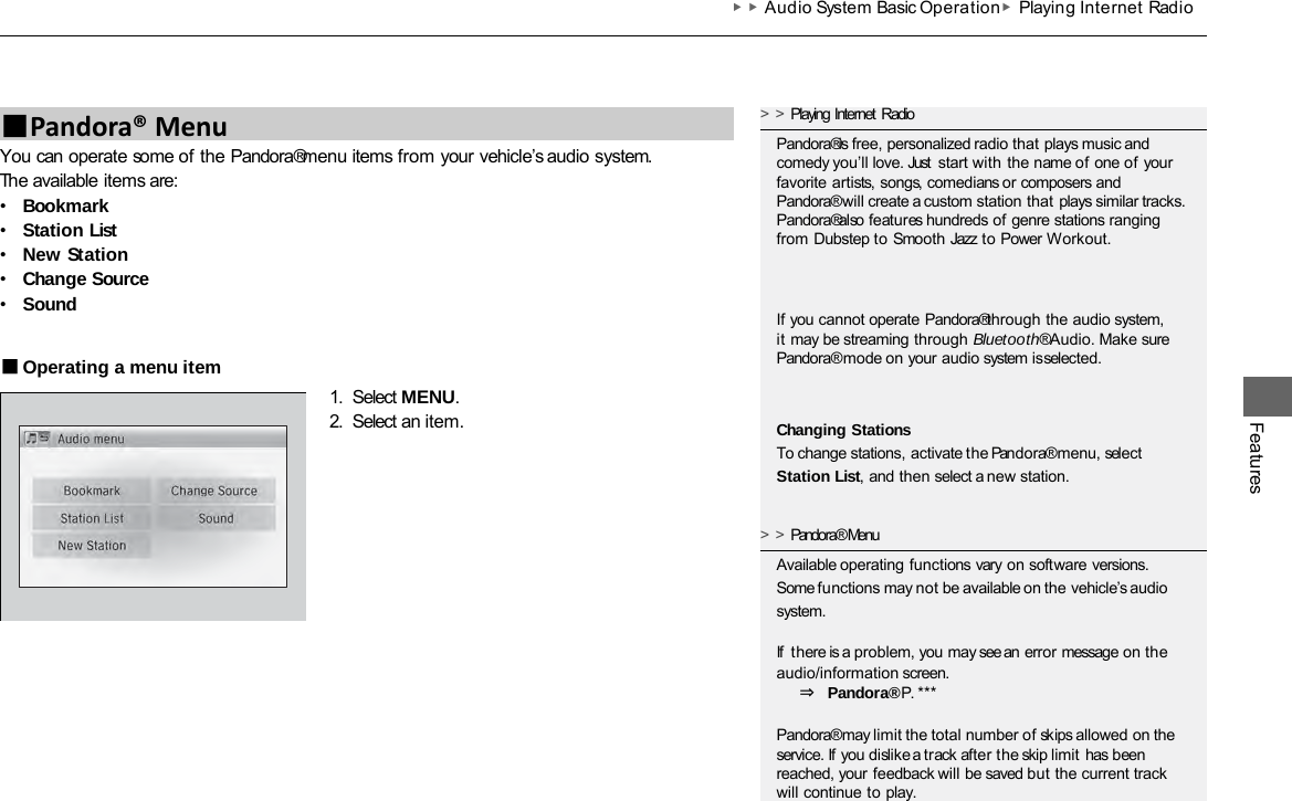 ▶▶Audio System Basic Operation▶Playing Internet  Radio Features You can operate some of the Pandora® menu items from your vehicle’s audio system. The available items are: •Bookmark •Station List •New Station •Change Source •Sound ■Operating a menu item 1. Select MENU. 2. Select an item. ■Pandora® Menu &gt;&gt;Playing Internet Radio Pandora® is free, personalized radio that plays music and comedy you’ll love. Just start with the name of one of your favorite artists, songs, comedians or composers and Pandora® will create a custom station that  plays similar tracks. Pandora® also features hundreds of genre stations ranging from Dubstep to Smooth Jazz to Power Workout. If you cannot operate Pandora® through the audio system, it may be streaming through Bluetooth® Audio. Make sure Pandora® mode on your audio system is selected. Changing Stations To change stations, activate the Pandora® menu, select Station List, and then select a new station. &gt;&gt;Pandora® Menu Available operating functions vary on software versions. Some functions may not be available on the vehicle’s audio system.  If  there is a problem, you may see an error message on the audio/information screen. ⇒ Pandora® P. ***  Pandora® may limit the total number of skips allowed on the service. If you dislike a track after the skip limit has been reached, your feedback will be saved but the current track will continue to play. 