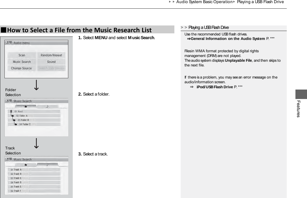 ▶▶Audio System Basic Operation ▶Playing a USB Flash Drive Features 1. Select MENU and select Music Search. 2. Select a folder. 3. Select a track. ■How to Select a File from the Music Research List &gt;&gt;Playing a USB Flash Drive Use the recommended USB flash drives.  ⇒General Information on the Audio System P. *** Files in WMA format protected by digital rights management (DRM) are not played. The audio system displays Unplayable File, and then skips to the next file. If  there is a problem, you may see an error message on the audio/information screen. ⇒ iPod/USB Flash Drive P. *** Track Selection Folder Selection 