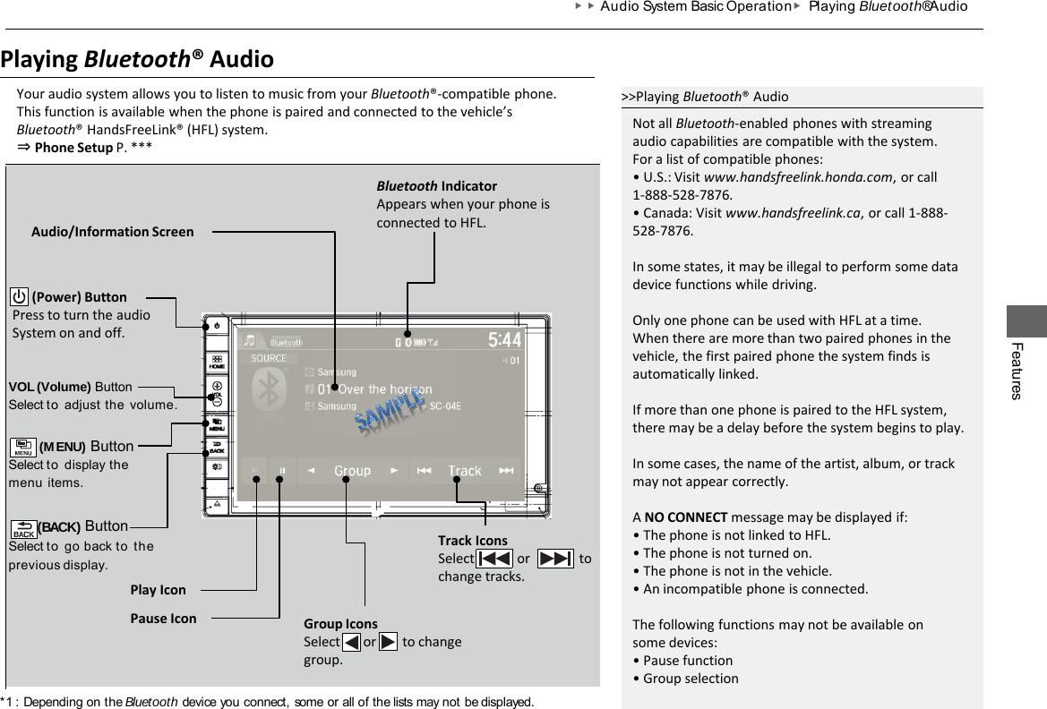 Features ▶▶Audio System Basic Operation ▶ Playing Bluetooth® Audio Playing Bluetooth® Audio Your audio system allows you to listen to music from your Bluetooth®-compatible phone. This function is available when the phone is paired and connected to the vehicle’s Bluetooth® HandsFreeLink® (HFL) system. ⇒ Phone Setup P. *** VOL (Volume) Button Select to adjust  the  volume.  (MENU) Button Select to display the menu  items.  (BACK) Button Select to go back to the previous  display. Audio/Information Screen        (Power) Button Press to turn the audio System on and off. Play Icon Track Icons Select             or               to change tracks. Group Icons Select       or        to change group. &gt;&gt;Playing Bluetooth® Audio Not all Bluetooth-enabled phones with streaming audio capabilities are compatible with the system. For a list of compatible phones: • U.S.: Visit www.handsfreelink.honda.com, or call 1-888-528-7876. • Canada: Visit www.handsfreelink.ca, or call 1-888- 528-7876.  In some states, it may be illegal to perform some data device functions while driving.  Only one phone can be used with HFL at a time. When there are more than two paired phones in the vehicle, the first paired phone the system finds is automatically linked.  If more than one phone is paired to the HFL system, there may be a delay before the system begins to play.  In some cases, the name of the artist, album, or track may not appear correctly.  A NO CONNECT message may be displayed if: • The phone is not linked to HFL. • The phone is not turned on. • The phone is not in the vehicle. • An incompatible phone is connected.  The following functions may not be available on some devices: • Pause function • Group selection Bluetooth Indicator Appears when your phone is connected to HFL. Pause Icon *1 : Depending on the Bluetooth device you connect, some or all of the lists may not be displayed. 