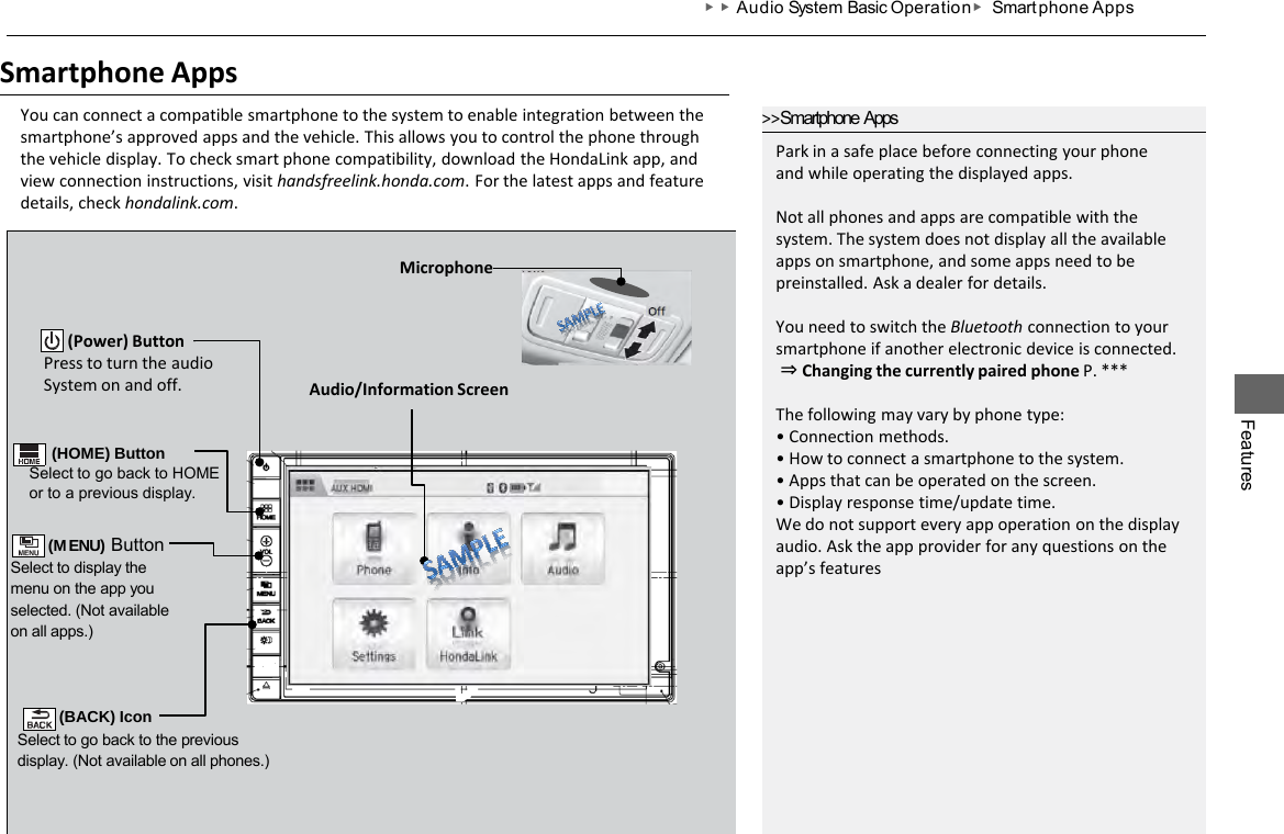 Features ▶▶Audio System Basic Operation ▶ Smart phone Apps Smartphone Apps You can connect a compatible smartphone to the system to enable integration between the smartphone’s approved apps and the vehicle. This allows you to control the phone through the vehicle display. To check smart phone compatibility, download the HondaLink app, and view connection instructions, visit handsfreelink.honda.com. For the latest apps and feature details, check hondalink.com. (MENU) Button Select to display the menu on the app you selected. (Not available on all apps.) Audio/Information Screen        (Power) Button Press to turn the audio System on and off. &gt;&gt;Smartphone Apps Park in a safe place before connecting your phone and while operating the displayed apps.  Not all phones and apps are compatible with the system. The system does not display all the available apps on smartphone, and some apps need to be preinstalled. Ask a dealer for details.  You need to switch the Bluetooth connection to your smartphone if another electronic device is connected.  ⇒ Changing the currently paired phone P. ***  The following may vary by phone type: • Connection methods. • How to connect a smartphone to the system. • Apps that can be operated on the screen. • Display response time/update time. We do not support every app operation on the display audio. Ask the app provider for any questions on the app’s features     (HOME) Button Select to go back to HOME or to a previous display.  (BACK) Icon Select to go back to the previous display. (Not available on all phones.) Microphone 