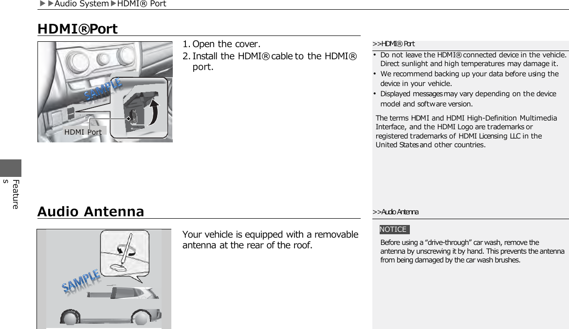 Features     HDMI® Port 1. Open the cover. 2. Install the HDMI® cable to the HDMI® port. &gt;&gt;HDMI® Port •Do not leave the HDMI® connected device in the vehicle. Direct sunlight and high temperatures may damage it. •We recommend backing up your data before using the device in your vehicle. •Displayed messages may vary depending on the device model and software version. The terms HDMI and HDMI High-Definition Multimedia Interface, and the HDMI Logo are trademarks or registered trademarks of HDMI Licensing LLC in the United States and other countries. HDMI Port ▶▶Audio System▶HDMI® Port     Audio Antenna Your vehicle is equipped with a removable antenna at the rear of the roof. &gt;&gt;Audio Antenna NOTICE Before using a “drive-through” car wash, remove the antenna by unscrewing it by hand. This prevents the antenna from being damaged by the car wash brushes. 