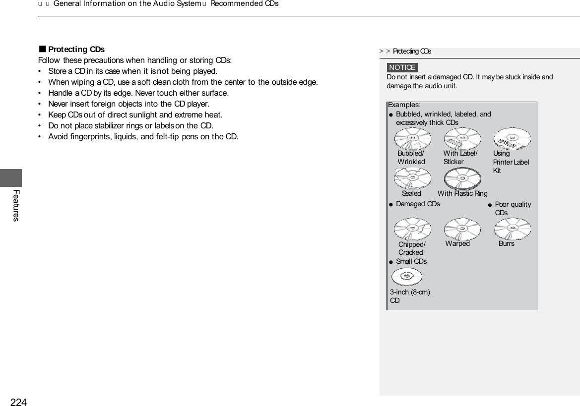 u u General Information on t he Audio System uRecommended CDs 224 Features ■Protecting CDs Follow these precautions when handling or storing CDs: •Store a CD in its case when it is not being played. •When wiping a CD, use a soft clean cloth from the center to the outside edge. •Handle a CD by its edge. Never touch either surface. •Never insert foreign objects into the CD player. •Keep CDs out of direct sunlight and extreme heat. • Do not place stabilizer rings or labels on the CD. •Avoid fingerprints, liquids, and felt-tip pens on the CD. &gt;&gt;Protecting CDs NOTICE Do not insert a damaged CD. It may be stuck inside and damage the audio unit. Examples: ●Bubbled, wrinkled, labeled, and excessively thick CDs ●Damaged CDs Bubbled/  With Label/  Using Wrinkled  Sticker  Printer Label Kit Sealed  With Plastic Ring ●Poor quality CDs Chipped/ Cracked ●Small CDs Warped Burrs 3-inch (8-cm) CD 