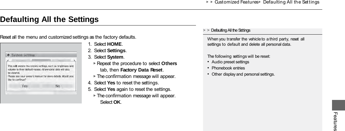 Features ▶▶Customized Features ▶Defaultin g All the Set t ings   Defaulting All the Settings Reset all the menu and customized settings as the factory defaults. 1. Select HOME. 2. Select Settings. 3. Select System. ▶ Repeat the procedure to select Others tab, then Factory Data Reset. ▶ The confirmation message will appear. 4. Select Yes to reset the settings. 5. Select Yes again to reset the settings. ▶ The confirmation message will appear. Select OK. &gt;&gt;Defaulting All the Settings When you transfer the vehicle to a third party, reset  all settings to default and delete all personal data. The following settings will be reset: •Audio preset settings •Phonebook entries •Other display and personal settings. 