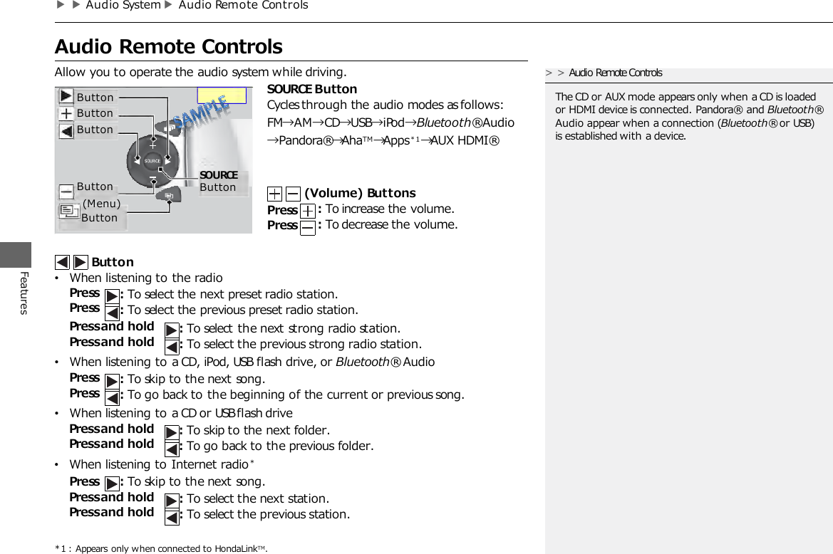 ▶▶Audio System▶Audio Remote Controls   Audio Remote Controls Features Allow you to operate the audio system while driving. SOURCE Button Cycles through the audio modes as follows:  FM→AM→CD→USB→iPod→Bluetooth® Audio →Pandora®→AhaTM →Apps*1→AUX HDMI®    (Volume) Buttons Press Press : To increase the volume. : To decrease the volume. Button •When listening to the radio Press Press : To select the next preset radio station. : To select the previous preset radio station. Press and hold Press and hold : To select the next strong radio station. : To select the previous strong radio station. •When listening to a CD, iPod, USB flash drive, or Bluetooth® Audio Press Press : To skip to the next song. : To go back to the beginning of the current or previous song. •When listening to a CD or USB flash drive Press and hold Press and hold : To skip to the next folder. : To go back to the previous folder. •When listening to Internet radio*  Press : To skip to the next song. Press and hold Press and hold : To select the next station. : To select the previous station. *1 : Appears only when connected to HondaLinkTM. &gt;&gt;Audio Remote Controls  The CD or AUX mode appears only when a CD is loaded or HDMI device is connected. Pandora®   and Bluetooth® Audio appear when a connection (Bluetooth® or USB) is established with a device. Button Button Button Button (Menu)    Button  SOURCE Button 