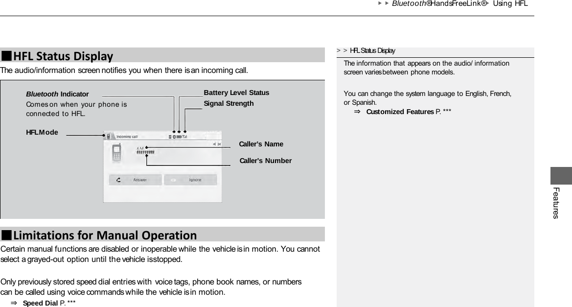 ▶▶Bluetooth® HandsFreeLink®▶Using HFL Features The audio/information screen notifies you when there is an incoming call. ■HFL Status Display Certain manual functions are disabled or inoperable while the vehicle is in motion. You cannot select a grayed-out option until the vehicle is stopped.  Only previously stored speed dial entries with voice tags, phone book names, or numbers can be called using voice commands while the vehicle is in motion. ⇒ Speed Dial P. *** &gt;&gt;HFL Status Display The information that appears on the audio/ information screen varies between phone models. You can change the system language to English, French, or Spanish. ⇒ Customized Features P. *** HFL Mode Caller’s Name  Caller’s Number Battery Level Status Signal Strength Bluetooth Indicator Comes on when  your phone is connected to HFL. ■Limitations for Manual Operation 